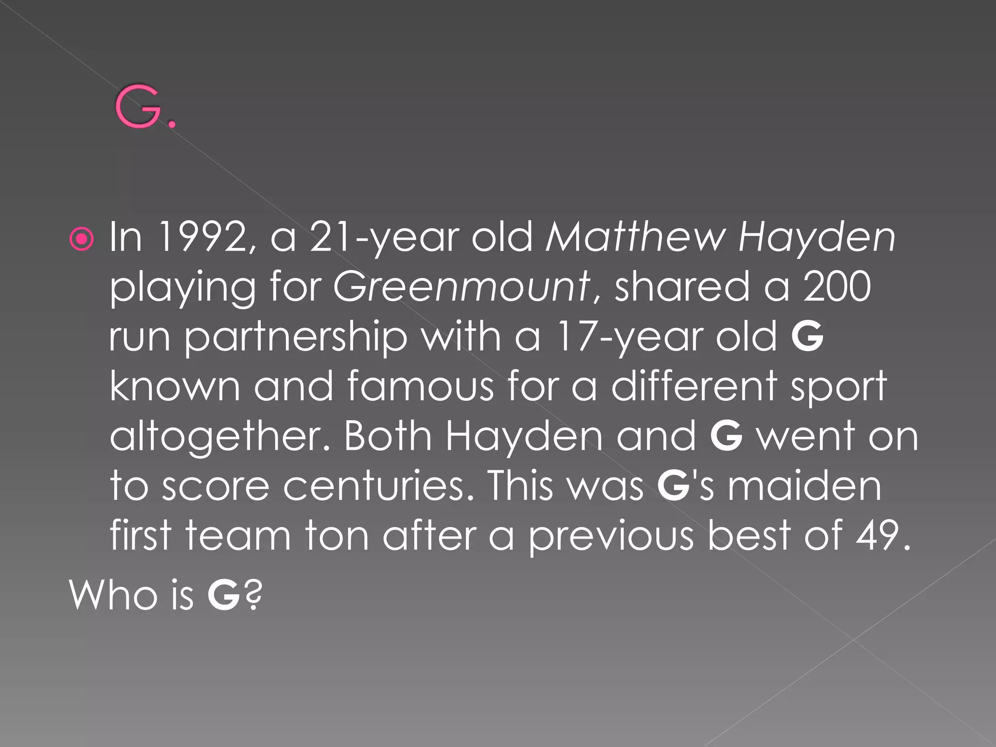 In 1992, a 21-year old Matthew Hayden
 playing for Greenmount, shared a 200
 run partnership with a 17-year old G
 known and famous for a different sport
 altogether. Both Hayden and G went on
 to score centuries. This was G's maiden
 first team ton after a previous best of 49.
Who is G?
 