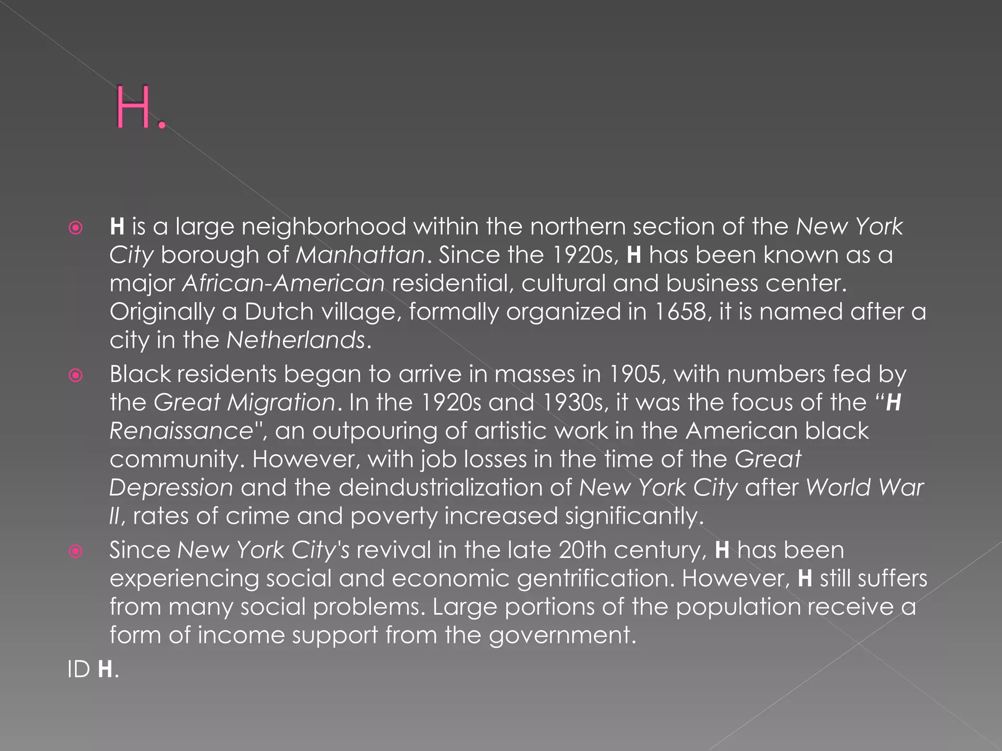    H is a large neighborhood within the northern section of the New York
    City borough of Manhattan. Since the 1920s, H has been known as a
    major African-American residential, cultural and business center.
    Originally a Dutch village, formally organized in 1658, it is named after a
    city in the Netherlands.
 Black residents began to arrive in masses in 1905, with numbers fed by
    the Great Migration. In the 1920s and 1930s, it was the focus of the “H
    Renaissance", an outpouring of artistic work in the American black
    community. However, with job losses in the time of the Great
    Depression and the deindustrialization of New York City after World War
    II, rates of crime and poverty increased significantly.
 Since New York City's revival in the late 20th century, H has been
    experiencing social and economic gentrification. However, H still suffers
    from many social problems. Large portions of the population receive a
    form of income support from the government.
ID H.
 