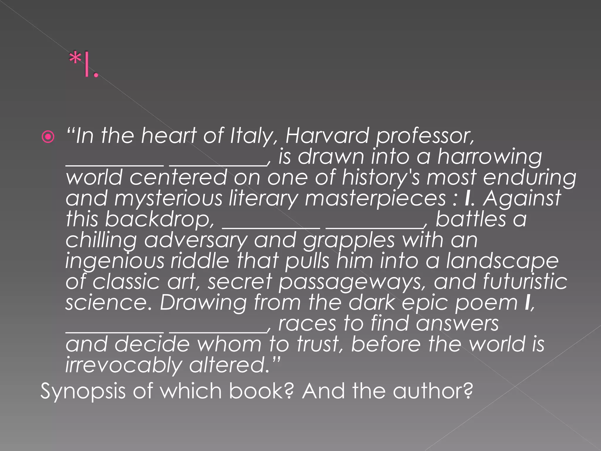  “In the heart of Italy, Harvard professor,
  _________ _________, is drawn into a harrowing
  world centered on one of history's most enduring
  and mysterious literary masterpieces : I. Against
  this backdrop, _________ _________, battles a
  chilling adversary and grapples with an
  ingenious riddle that pulls him into a landscape
  of classic art, secret passageways, and futuristic
  science. Drawing from the dark epic poem I,
  _________ _________, races to find answers
  and decide whom to trust, before the world is
  irrevocably altered.”
Synopsis of which book? And the author?
 