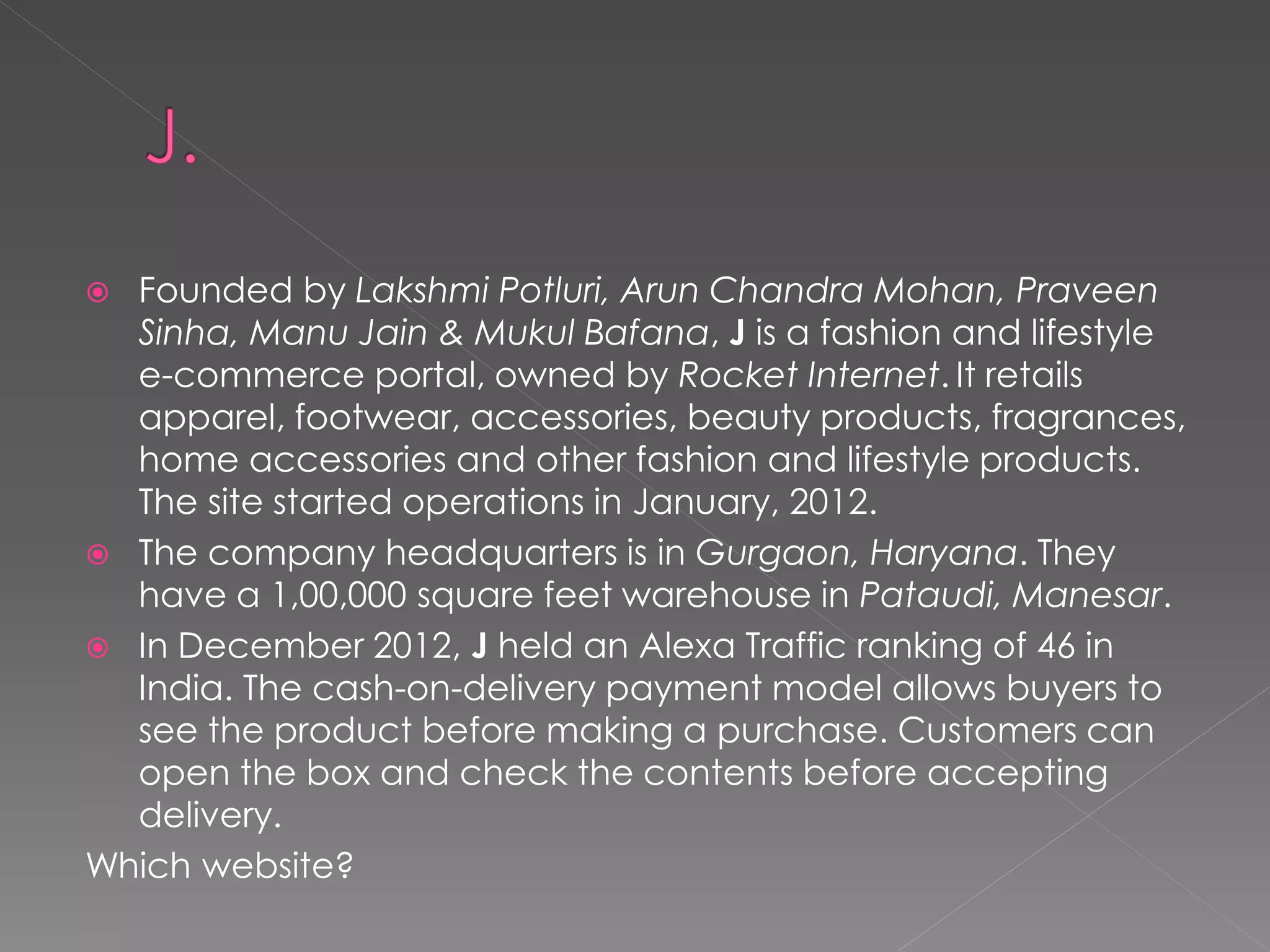  Founded by Lakshmi Potluri, Arun Chandra Mohan, Praveen
  Sinha, Manu Jain & Mukul Bafana, J is a fashion and lifestyle
  e-commerce portal, owned by Rocket Internet. It retails
  apparel, footwear, accessories, beauty products, fragrances,
  home accessories and other fashion and lifestyle products.
  The site started operations in January, 2012.
 The company headquarters is in Gurgaon, Haryana. They
  have a 1,00,000 square feet warehouse in Pataudi, Manesar.
 In December 2012, J held an Alexa Traffic ranking of 46 in
  India. The cash-on-delivery payment model allows buyers to
  see the product before making a purchase. Customers can
  open the box and check the contents before accepting
  delivery.
Which website?
 