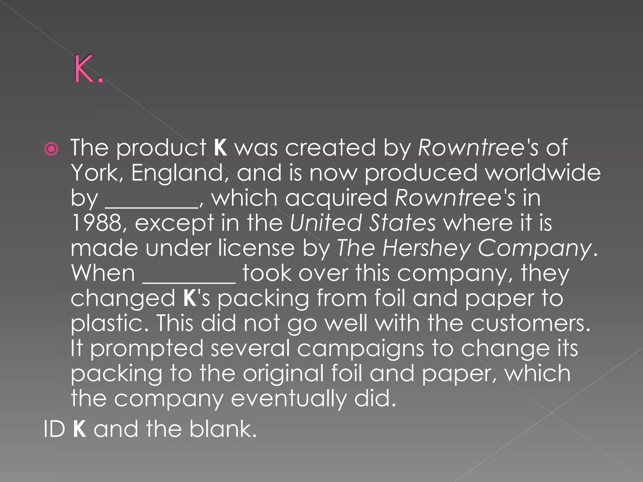   The product K was created by Rowntree's of
   York, England, and is now produced worldwide
   by ________, which acquired Rowntree's in
   1988, except in the United States where it is
   made under license by The Hershey Company.
   When ________ took over this company, they
   changed K's packing from foil and paper to
   plastic. This did not go well with the customers.
   It prompted several campaigns to change its
   packing to the original foil and paper, which
   the company eventually did.
ID K and the blank.
 