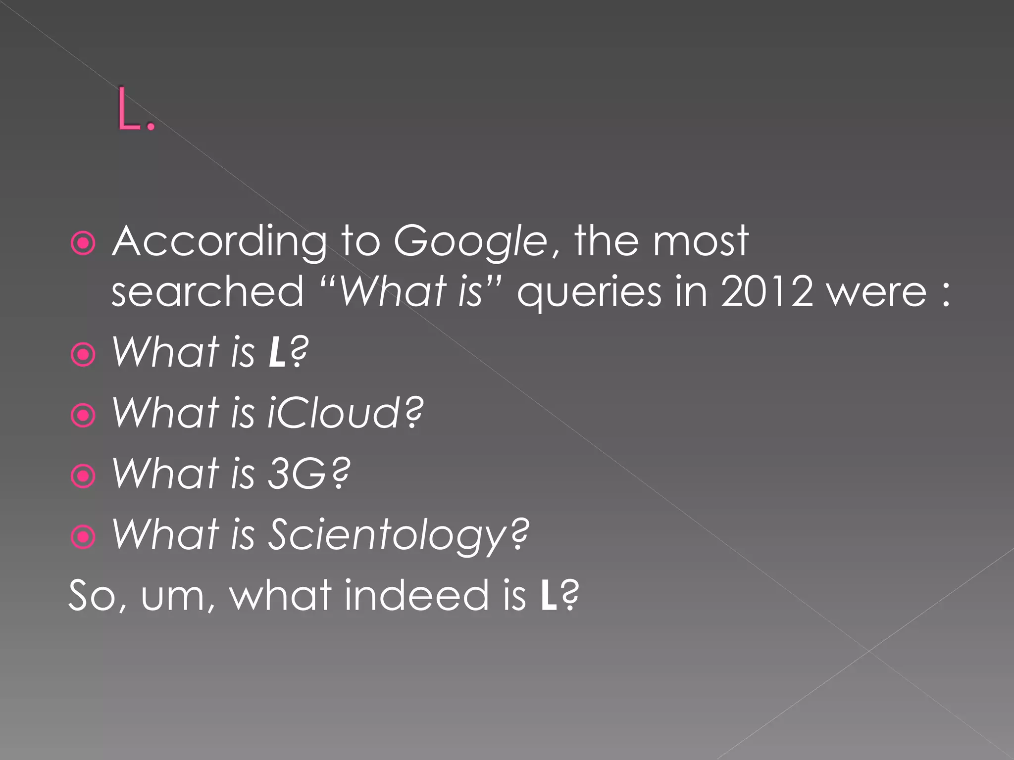  According to Google, the most
  searched “What is” queries in 2012 were :
 What is L?
 What is iCloud?
 What is 3G?
 What is Scientology?
So, um, what indeed is L?
 