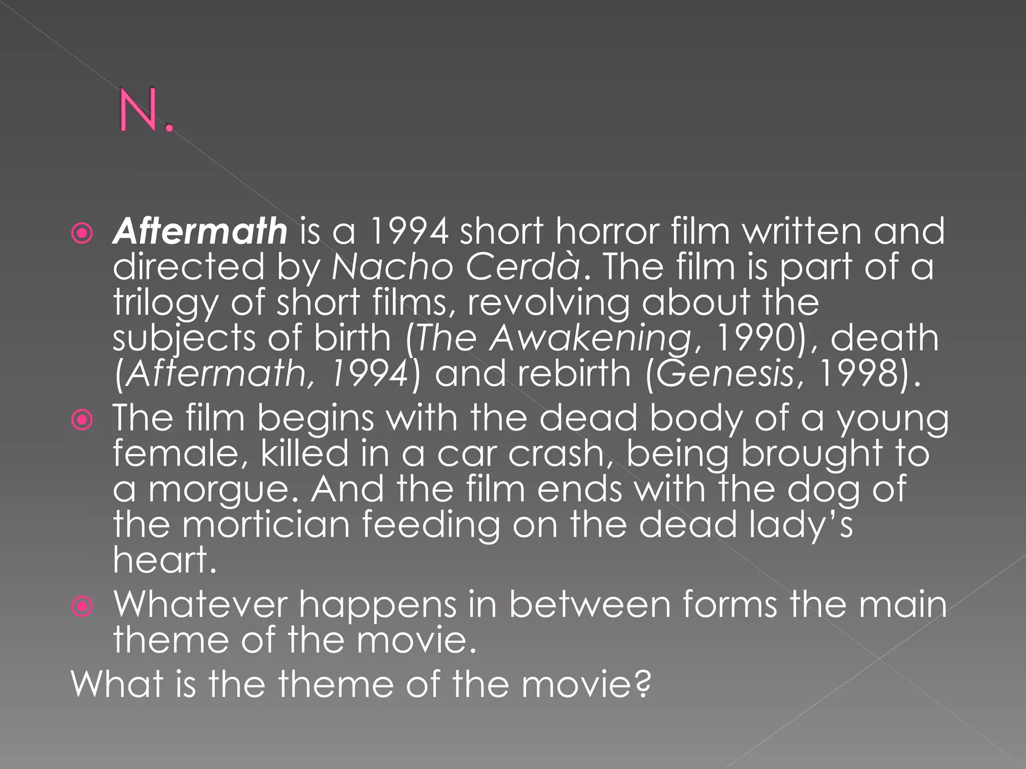  Aftermath is a 1994 short horror film written and
  directed by Nacho Cerdà. The film is part of a
  trilogy of short films, revolving about the
  subjects of birth (The Awakening, 1990), death
  (Aftermath, 1994) and rebirth (Genesis, 1998).
 The film begins with the dead body of a young
  female, killed in a car crash, being brought to
  a morgue. And the film ends with the dog of
  the mortician feeding on the dead lady’s
  heart.
 Whatever happens in between forms the main
  theme of the movie.
What is the theme of the movie?
 