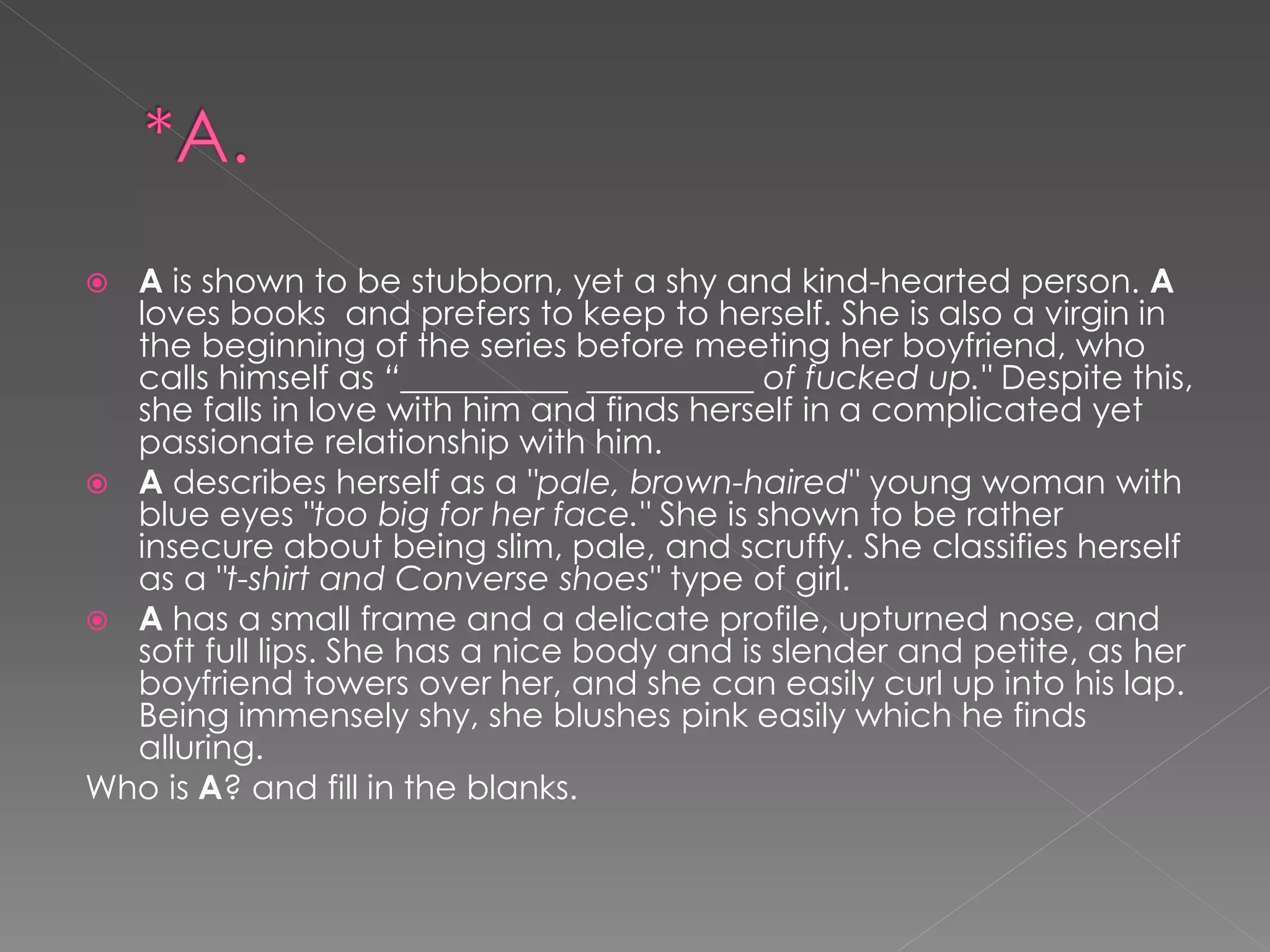  A is shown to be stubborn, yet a shy and kind-hearted person. A
  loves books and prefers to keep to herself. She is also a virgin in
  the beginning of the series before meeting her boyfriend, who
  calls himself as “__________ __________ of fucked up." Despite this,
  she falls in love with him and finds herself in a complicated yet
  passionate relationship with him.
 A describes herself as a "pale, brown-haired" young woman with
  blue eyes "too big for her face." She is shown to be rather
  insecure about being slim, pale, and scruffy. She classifies herself
  as a "t-shirt and Converse shoes" type of girl.
 A has a small frame and a delicate profile, upturned nose, and
  soft full lips. She has a nice body and is slender and petite, as her
  boyfriend towers over her, and she can easily curl up into his lap.
  Being immensely shy, she blushes pink easily which he finds
  alluring.
Who is A? and fill in the blanks.
 
