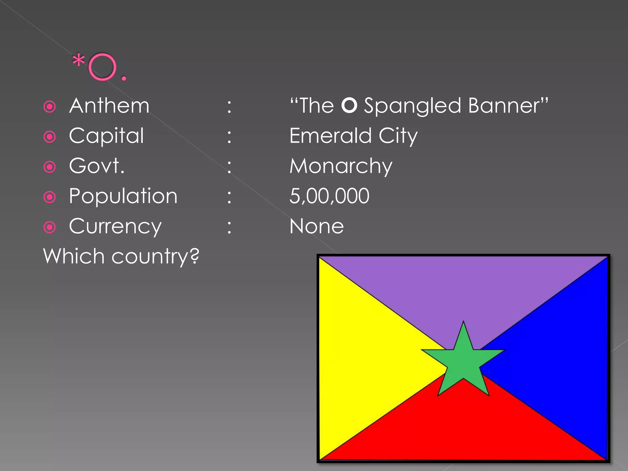  Anthem         :   “The O Spangled Banner”
 Capital        :   Emerald City
 Govt.          :   Monarchy
 Population     :   5,00,000
 Currency       :   None
Which country?
 