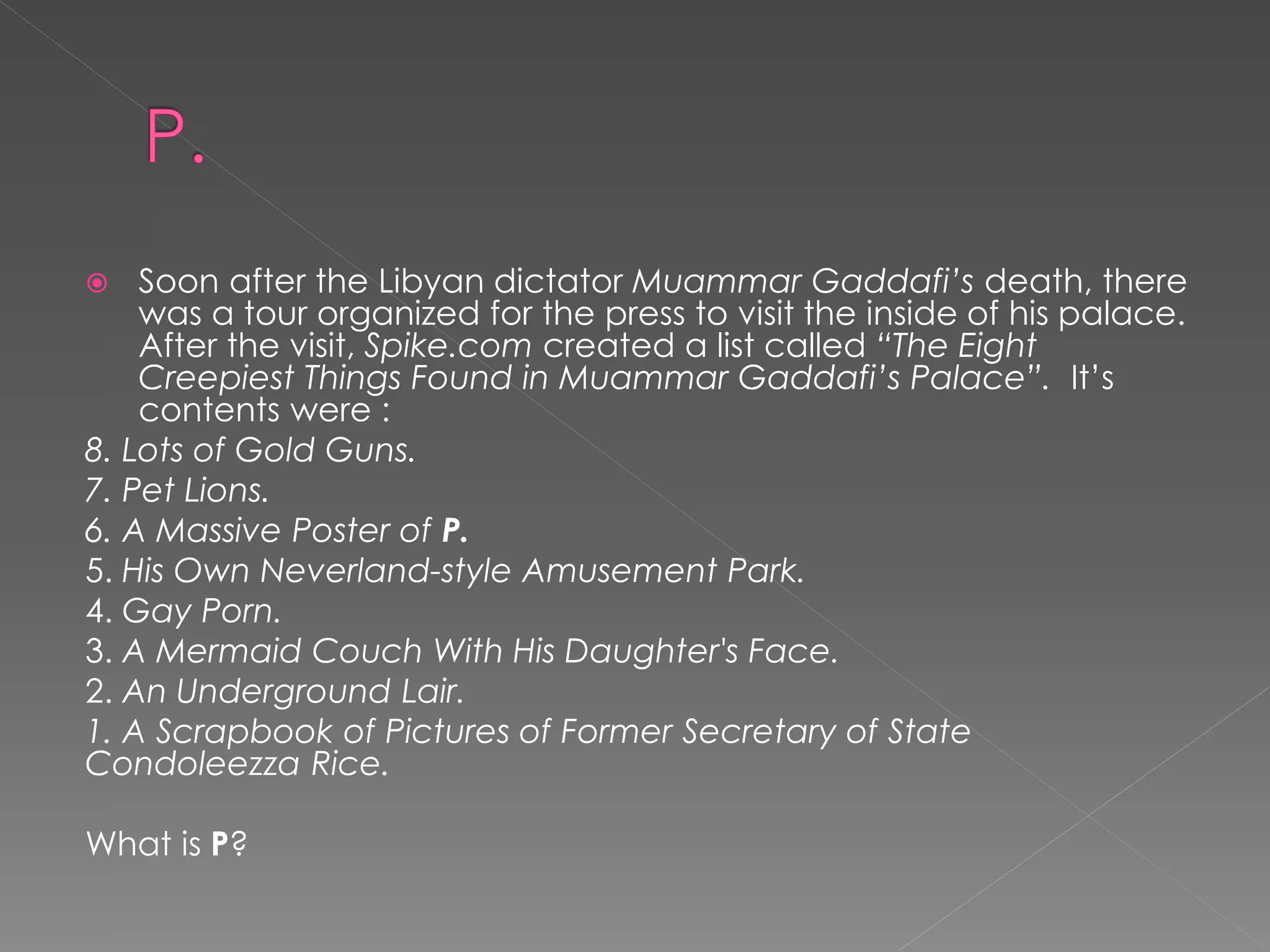    Soon after the Libyan dictator Muammar Gaddafi’s death, there
    was a tour organized for the press to visit the inside of his palace.
    After the visit, Spike.com created a list called “The Eight
    Creepiest Things Found in Muammar Gaddafi’s Palace”. It’s
    contents were :
8. Lots of Gold Guns.
7. Pet Lions.
6. A Massive Poster of P.
5. His Own Neverland-style Amusement Park.
4. Gay Porn.
3. A Mermaid Couch With His Daughter's Face.
2. An Underground Lair.
1. A Scrapbook of Pictures of Former Secretary of State
Condoleezza Rice.

What is P?
 