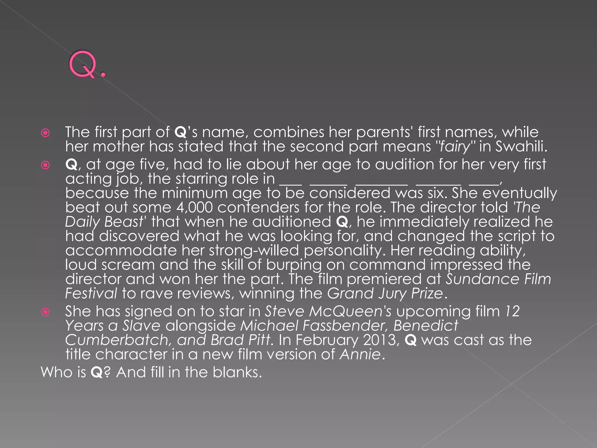  The first part of Q’s name, combines her parents' first names, while
  her mother has stated that the second part means "fairy" in Swahili.
 Q, at age five, had to lie about her age to audition for her very first
  acting job, the starring role in ___ _____ _______ ______ ____,
  because the minimum age to be considered was six. She eventually
  beat out some 4,000 contenders for the role. The director told 'The
  Daily Beast' that when he auditioned Q, he immediately realized he
  had discovered what he was looking for, and changed the script to
  accommodate her strong-willed personality. Her reading ability,
  loud scream and the skill of burping on command impressed the
  director and won her the part. The film premiered at Sundance Film
  Festival to rave reviews, winning the Grand Jury Prize.
 She has signed on to star in Steve McQueen's upcoming film 12
  Years a Slave alongside Michael Fassbender, Benedict
  Cumberbatch, and Brad Pitt. In February 2013, Q was cast as the
  title character in a new film version of Annie.
Who is Q? And fill in the blanks.
 