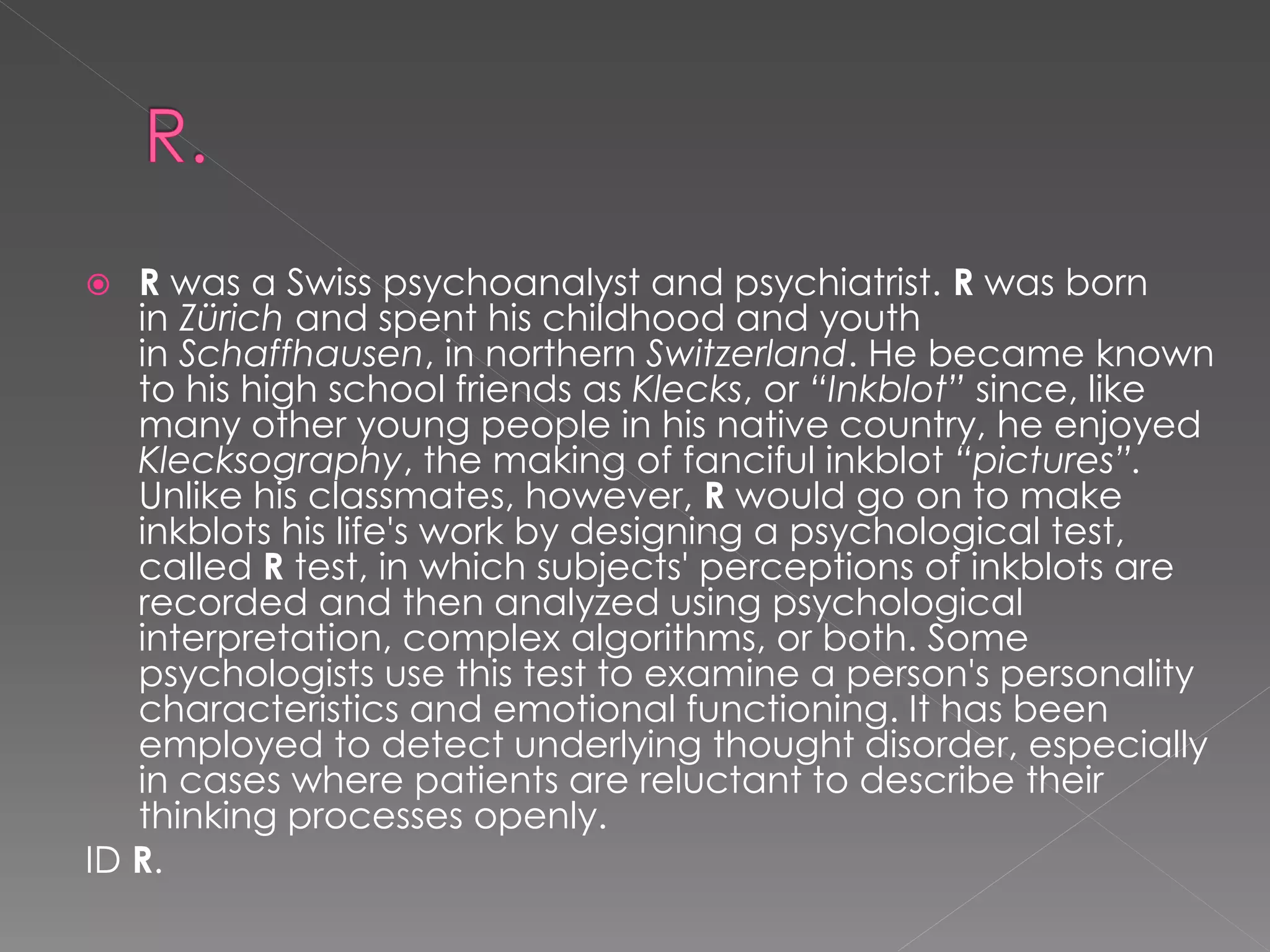   R was a Swiss psychoanalyst and psychiatrist. R was born
   in Zürich and spent his childhood and youth
   in Schaffhausen, in northern Switzerland. He became known
   to his high school friends as Klecks, or “Inkblot” since, like
   many other young people in his native country, he enjoyed
   Klecksography, the making of fanciful inkblot “pictures”.
   Unlike his classmates, however, R would go on to make
   inkblots his life's work by designing a psychological test,
   called R test, in which subjects' perceptions of inkblots are
   recorded and then analyzed using psychological
   interpretation, complex algorithms, or both. Some
   psychologists use this test to examine a person's personality
   characteristics and emotional functioning. It has been
   employed to detect underlying thought disorder, especially
   in cases where patients are reluctant to describe their
   thinking processes openly.
ID R.
 