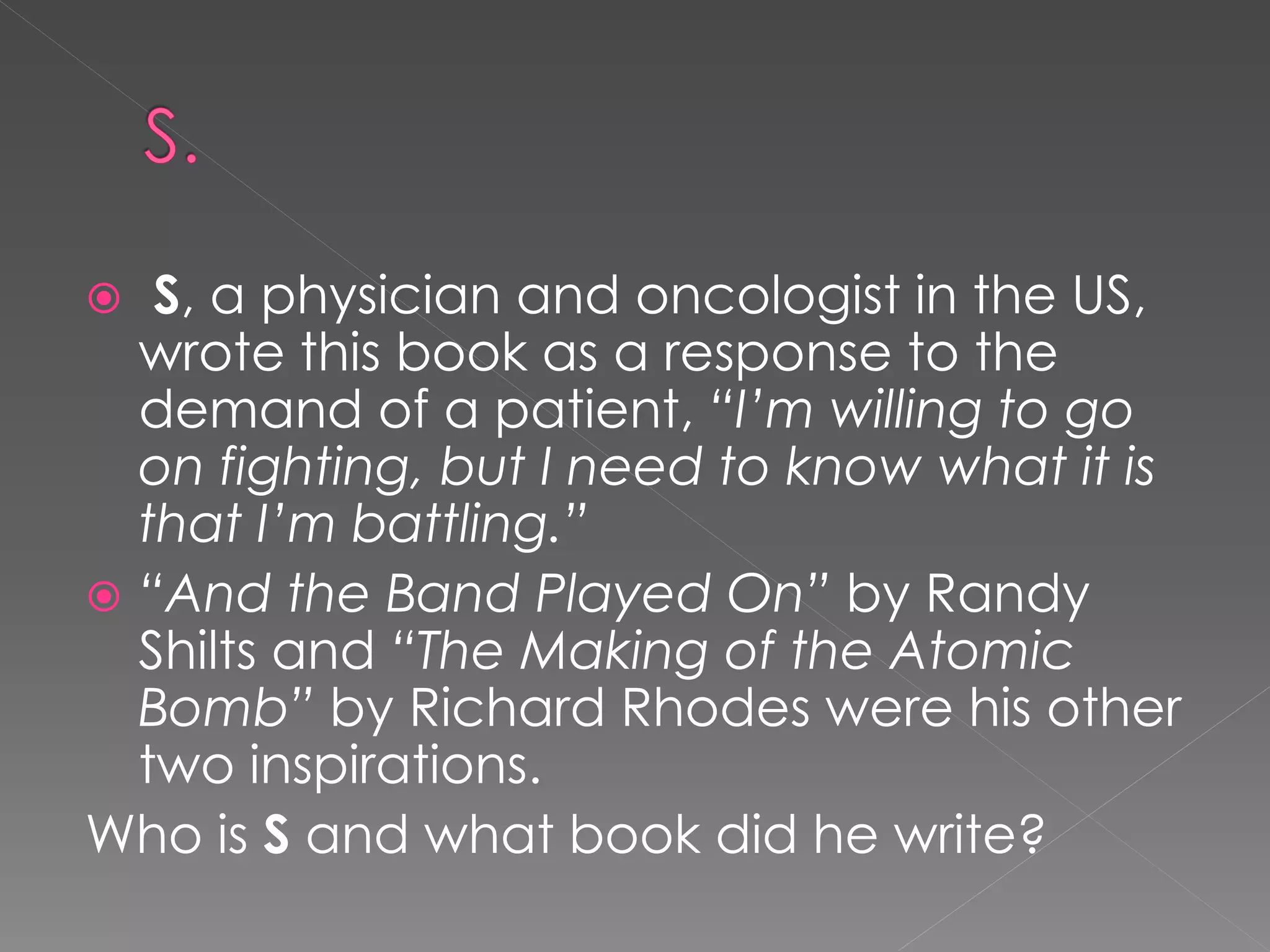   S, a physician and oncologist in the US,
  wrote this book as a response to the
  demand of a patient, “I’m willing to go
  on fighting, but I need to know what it is
  that I’m battling.”
 “And the Band Played On” by Randy
  Shilts and “The Making of the Atomic
  Bomb” by Richard Rhodes were his other
  two inspirations.
Who is S and what book did he write?
 