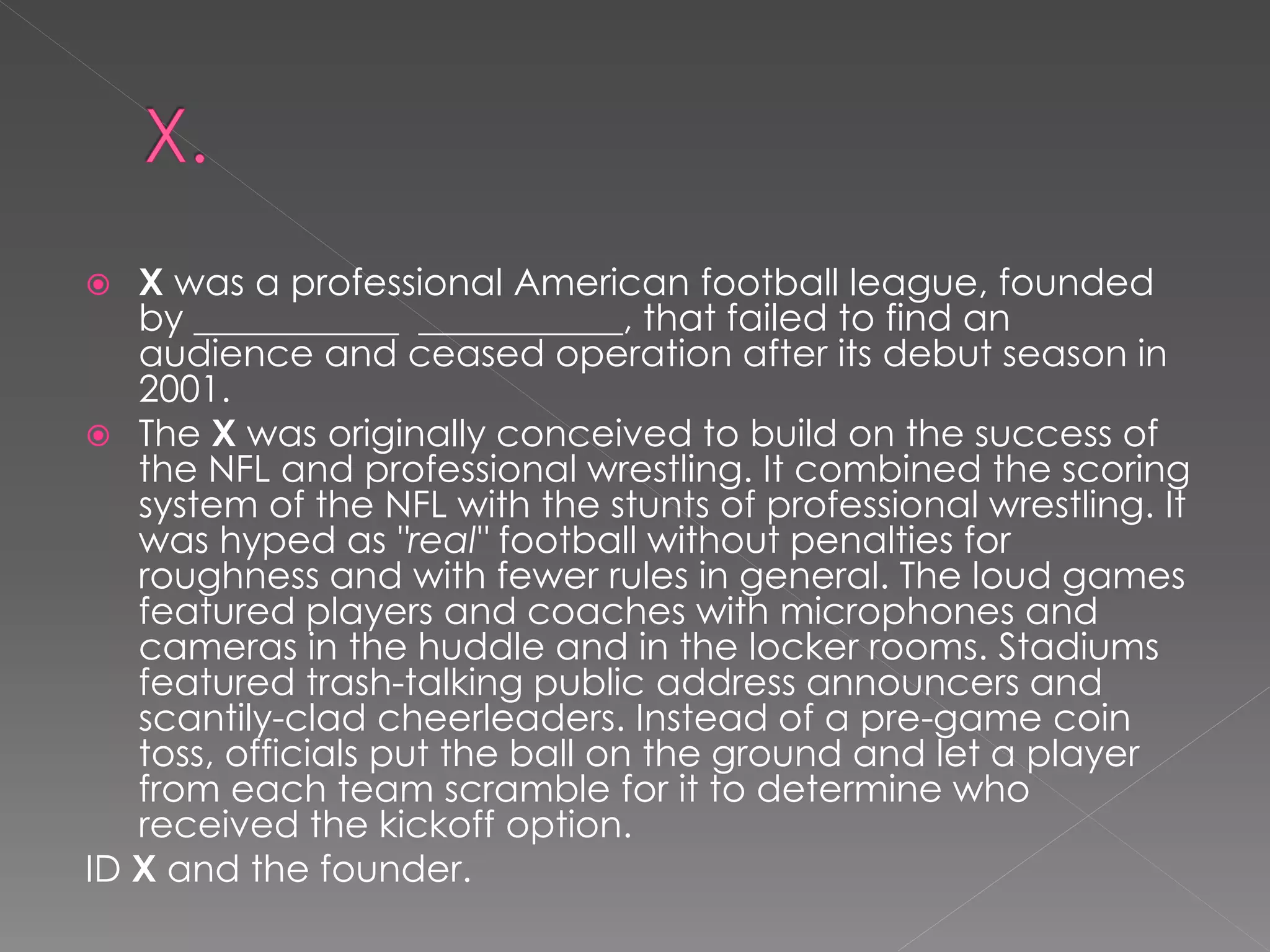   X was a professional American football league, founded
   by ___________ ___________, that failed to find an
   audience and ceased operation after its debut season in
   2001.
 The X was originally conceived to build on the success of
   the NFL and professional wrestling. It combined the scoring
   system of the NFL with the stunts of professional wrestling. It
   was hyped as "real" football without penalties for
   roughness and with fewer rules in general. The loud games
   featured players and coaches with microphones and
   cameras in the huddle and in the locker rooms. Stadiums
   featured trash-talking public address announcers and
   scantily-clad cheerleaders. Instead of a pre-game coin
   toss, officials put the ball on the ground and let a player
   from each team scramble for it to determine who
   received the kickoff option.
ID X and the founder.
 