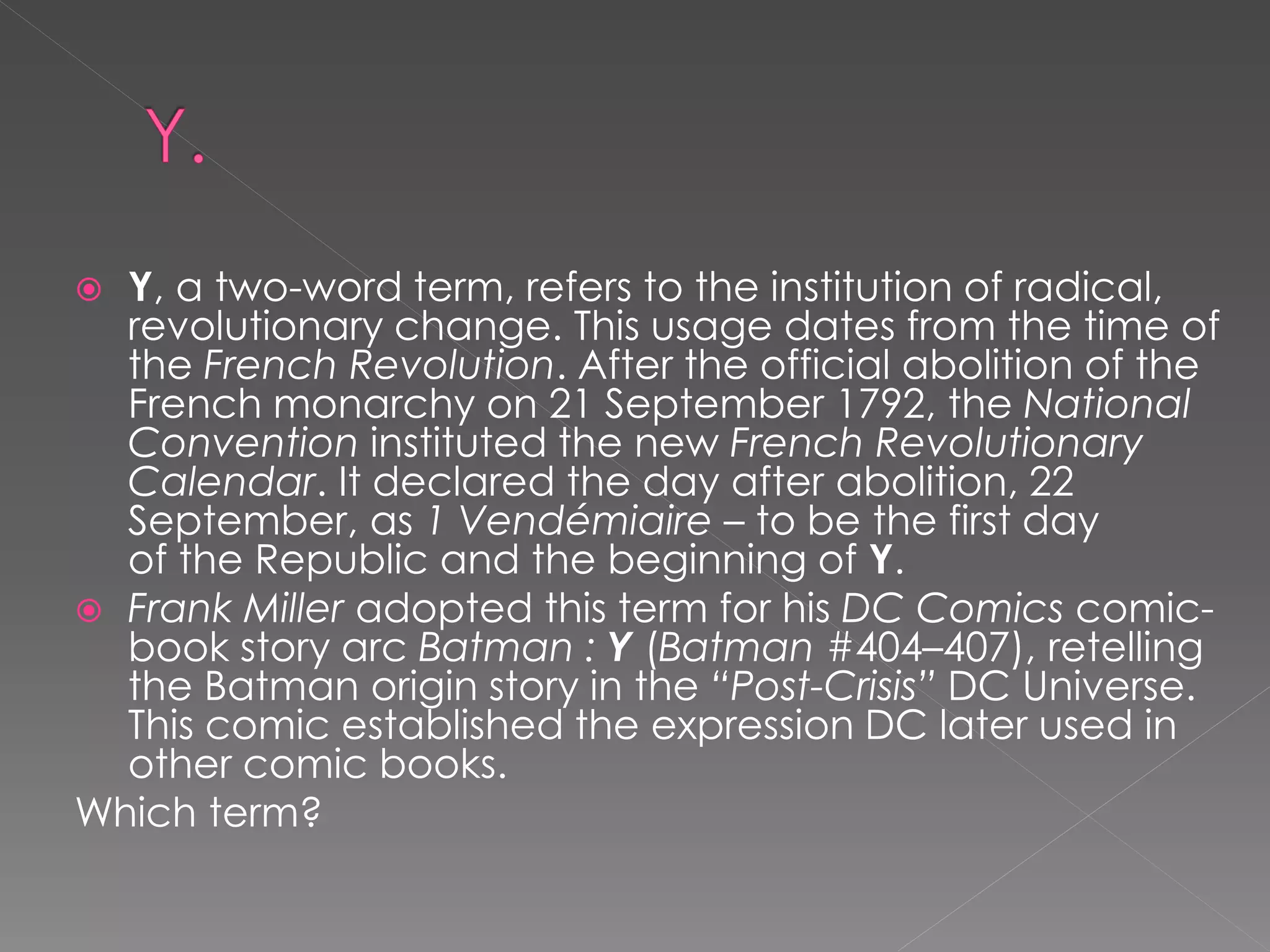  Y, a two-word term, refers to the institution of radical,
  revolutionary change. This usage dates from the time of
  the French Revolution. After the official abolition of the
  French monarchy on 21 September 1792, the National
  Convention instituted the new French Revolutionary
  Calendar. It declared the day after abolition, 22
  September, as 1 Vendémiaire – to be the first day
  of the Republic and the beginning of Y.
 Frank Miller adopted this term for his DC Comics comic-
  book story arc Batman : Y (Batman #404–407), retelling
  the Batman origin story in the “Post-Crisis” DC Universe.
  This comic established the expression DC later used in
  other comic books.
Which term?
 