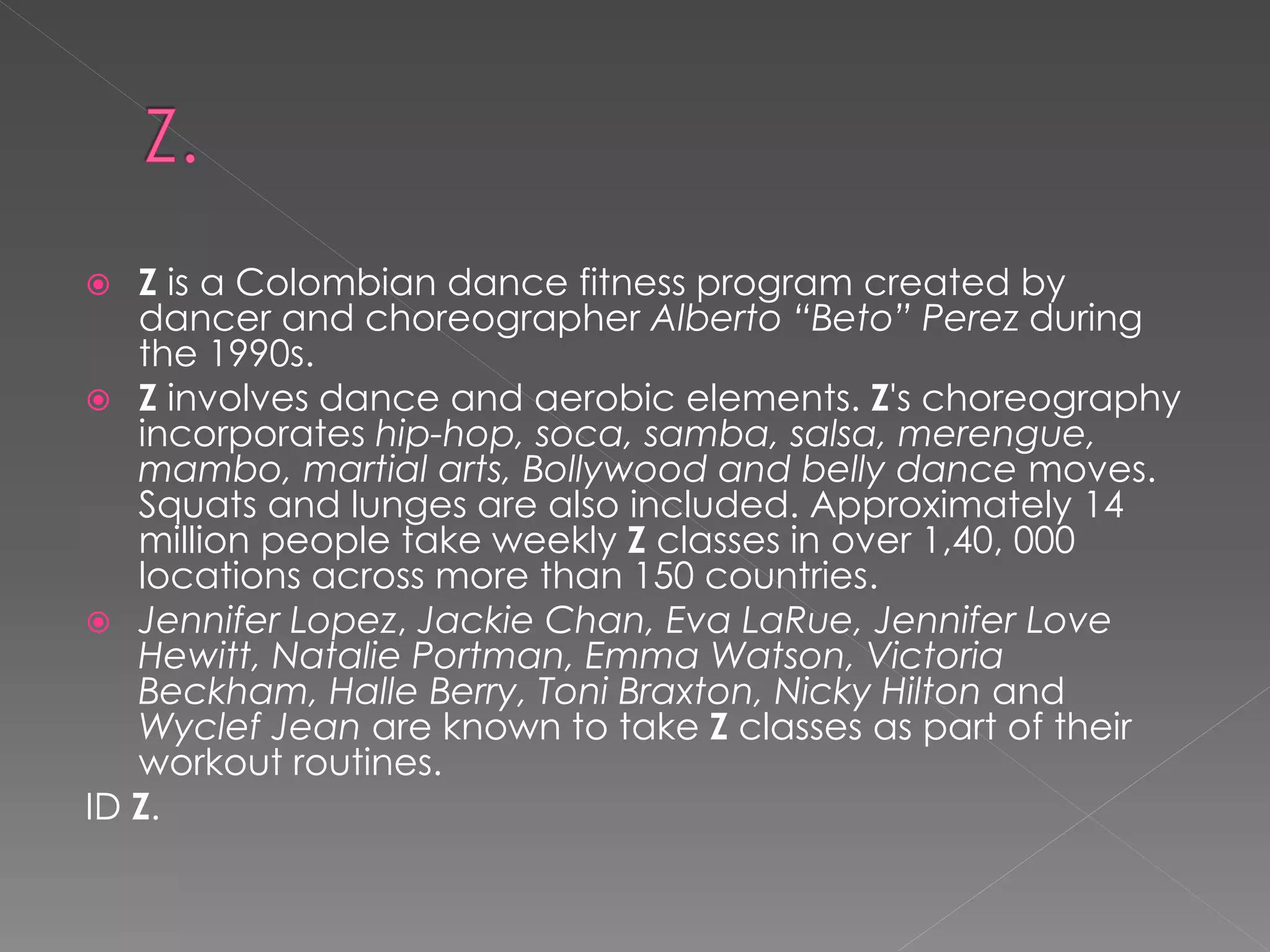   Z is a Colombian dance fitness program created by
   dancer and choreographer Alberto “Beto” Perez during
   the 1990s.
 Z involves dance and aerobic elements. Z's choreography
   incorporates hip-hop, soca, samba, salsa, merengue,
   mambo, martial arts, Bollywood and belly dance moves.
   Squats and lunges are also included. Approximately 14
   million people take weekly Z classes in over 1,40, 000
   locations across more than 150 countries.
 Jennifer Lopez, Jackie Chan, Eva LaRue, Jennifer Love
   Hewitt, Natalie Portman, Emma Watson, Victoria
   Beckham, Halle Berry, Toni Braxton, Nicky Hilton and
   Wyclef Jean are known to take Z classes as part of their
   workout routines.
ID Z.
 
