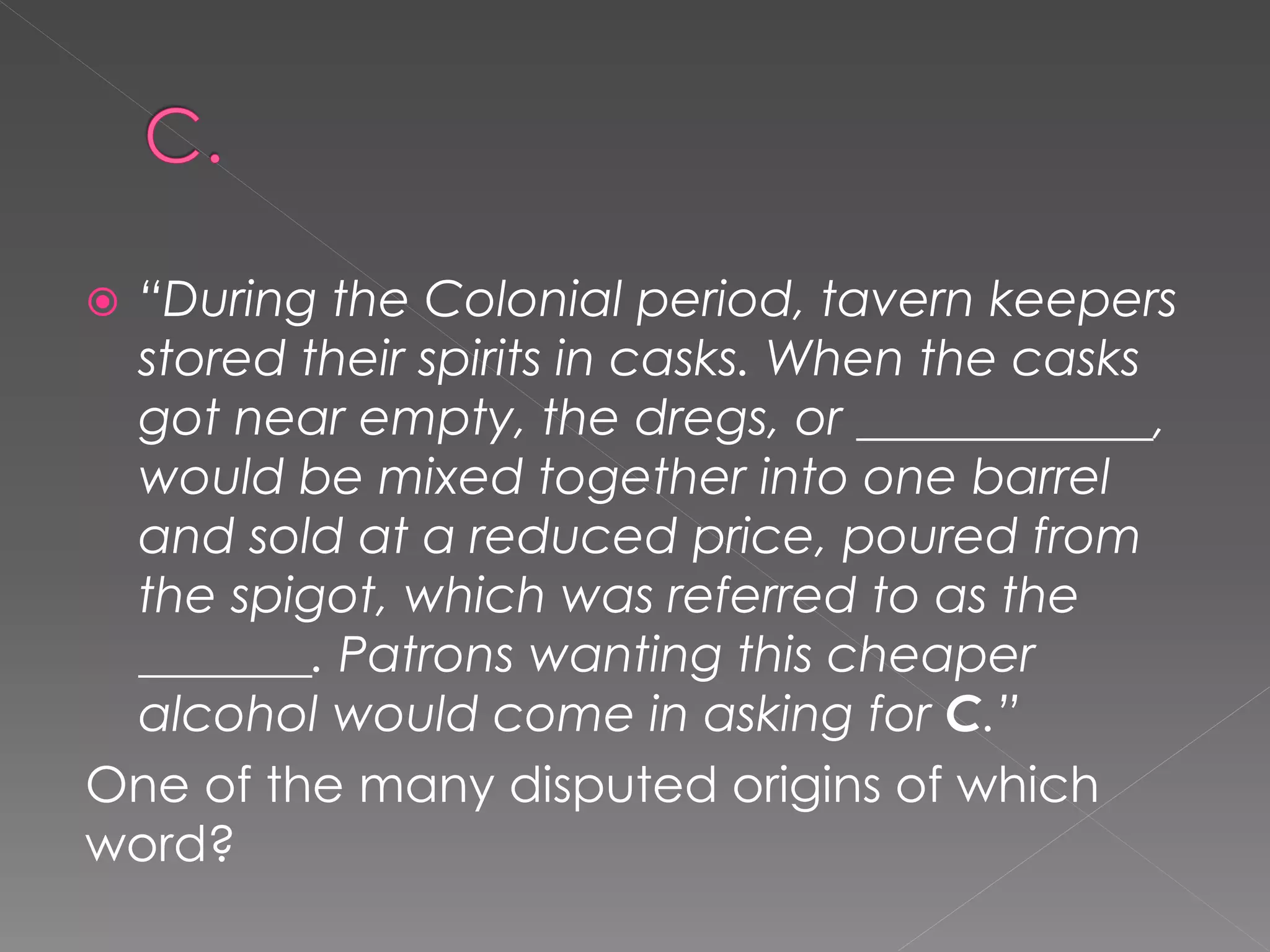 “During the Colonial period, tavern keepers
 stored their spirits in casks. When the casks
 got near empty, the dregs, or ____________,
 would be mixed together into one barrel
 and sold at a reduced price, poured from
 the spigot, which was referred to as the
 _______. Patrons wanting this cheaper
 alcohol would come in asking for C.”
One of the many disputed origins of which
word?
 