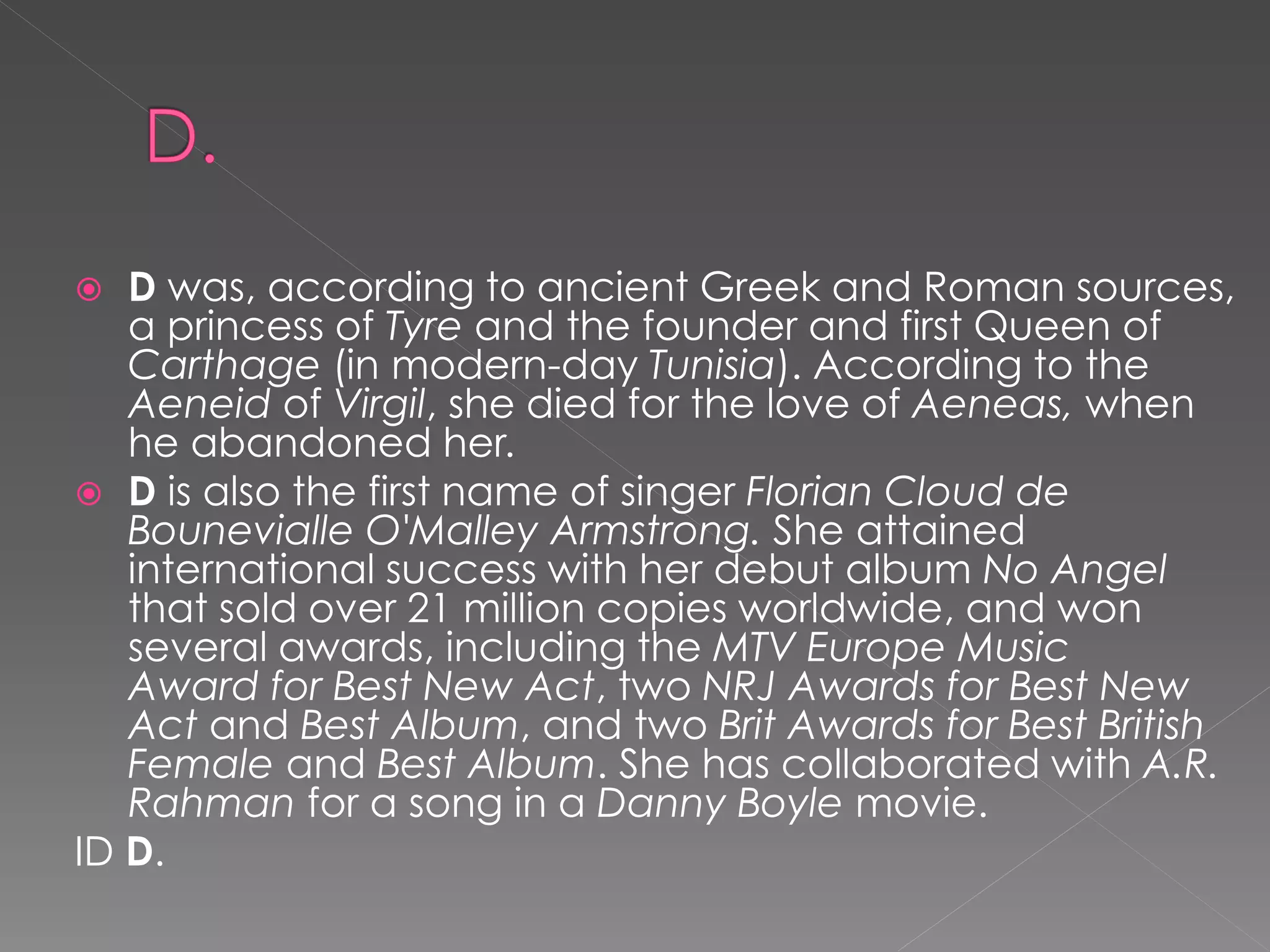   D was, according to ancient Greek and Roman sources,
   a princess of Tyre and the founder and first Queen of
   Carthage (in modern-day Tunisia). According to the
   Aeneid of Virgil, she died for the love of Aeneas, when
   he abandoned her.
 D is also the first name of singer Florian Cloud de
   Bounevialle O'Malley Armstrong. She attained
   international success with her debut album No Angel
   that sold over 21 million copies worldwide, and won
   several awards, including the MTV Europe Music
   Award for Best New Act, two NRJ Awards for Best New
   Act and Best Album, and two Brit Awards for Best British
   Female and Best Album. She has collaborated with A.R.
   Rahman for a song in a Danny Boyle movie.
ID D.
 
