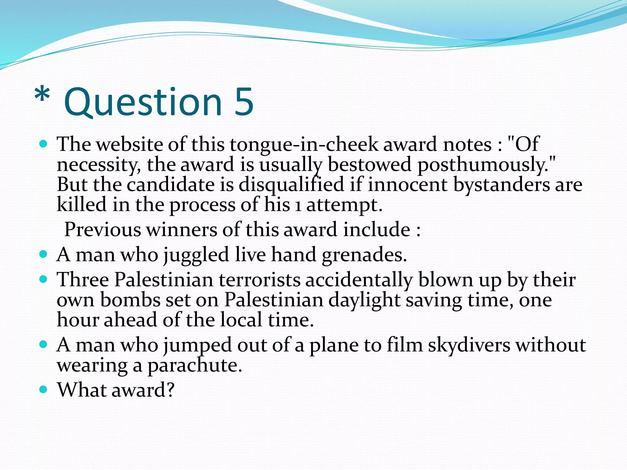 * Question 5
 The website of this tongue-in-cheek award notes : "Of
necessity, the award is usually bestowed posthumously."
But the candidate is disqualified if innocent bystanders are
killed in the process of his 1 attempt.
Previous winners of this award include :
 A man who juggled live hand grenades.
 Three Palestinian terrorists accidentally blown up by their
own bombs set on Palestinian daylight saving time, one
hour ahead of the local time.
 A man who jumped out of a plane to film skydivers without
wearing a parachute.
 What award?
 
