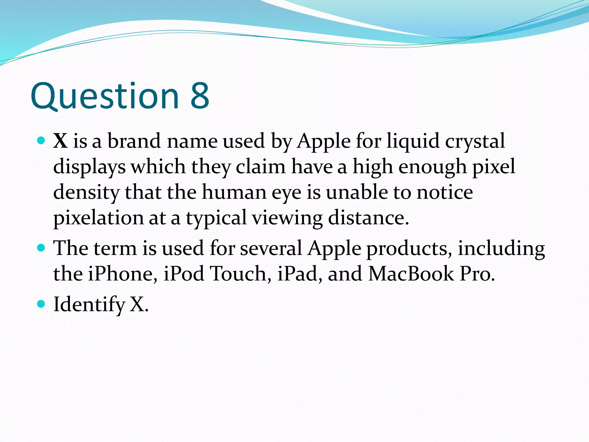 Question 8
 X is a brand name used by Apple for liquid crystal
displays which they claim have a high enough pixel
density that the human eye is unable to notice
pixelation at a typical viewing distance.
 The term is used for several Apple products, including
the iPhone, iPod Touch, iPad, and MacBook Pro.
 Identify X.
 