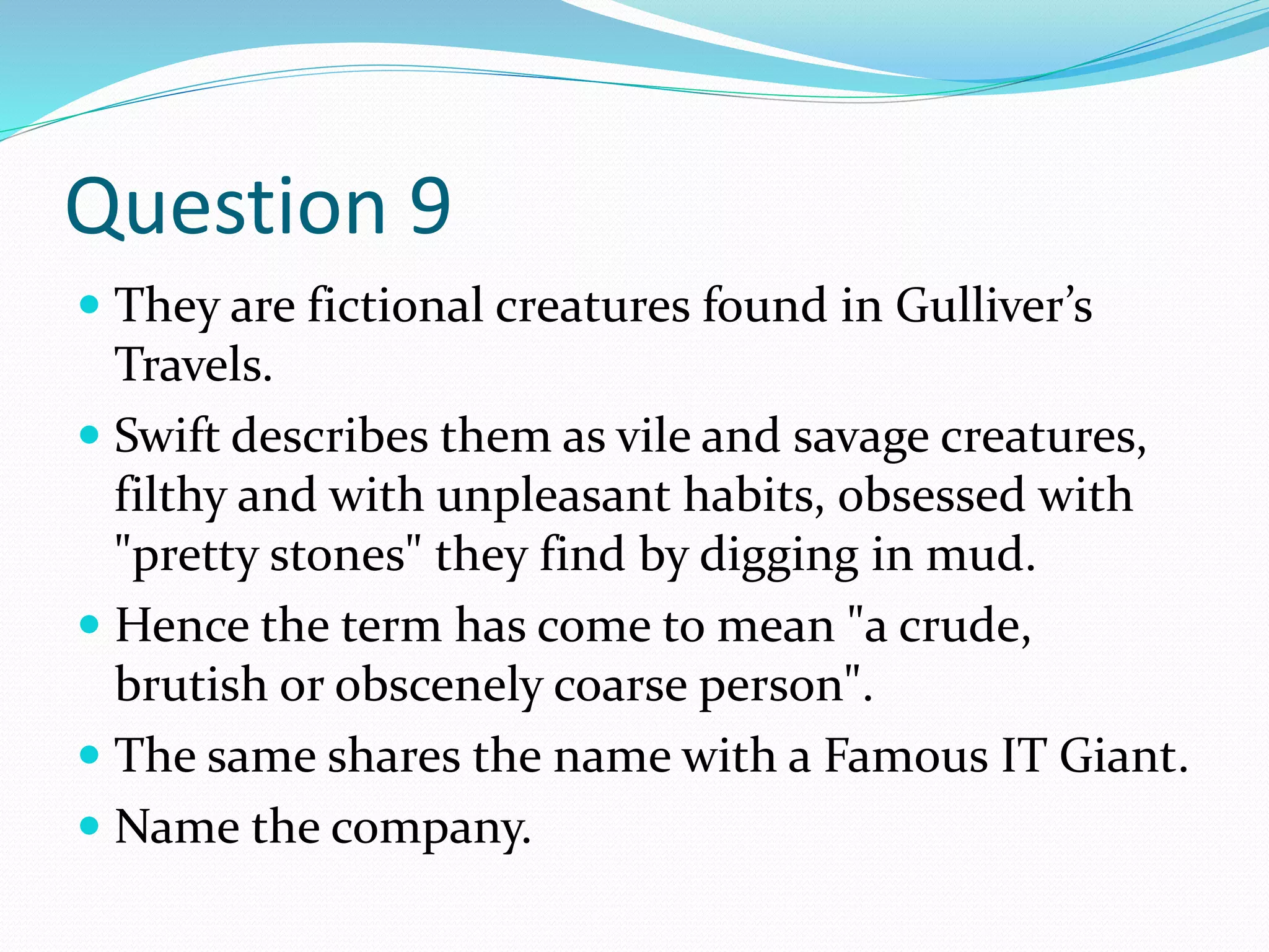 Question 9
 They are fictional creatures found in Gulliver’s
Travels.
 Swift describes them as vile and savage creatures,
filthy and with unpleasant habits, obsessed with
"pretty stones" they find by digging in mud.
 Hence the term has come to mean "a crude,
brutish or obscenely coarse person".
 The same shares the name with a Famous IT Giant.
 Name the company.
 