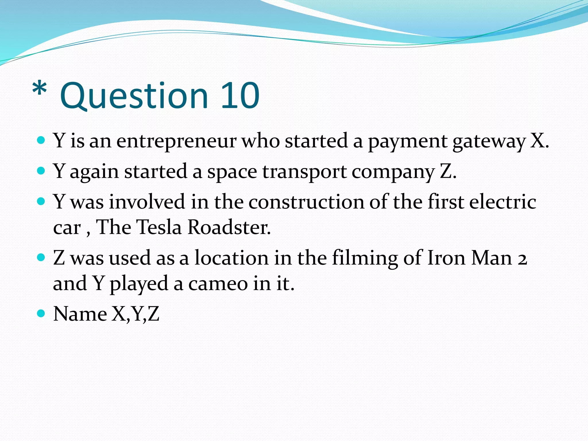 * Question 10
 Y is an entrepreneur who started a payment gateway X.
 Y again started a space transport company Z.
 Y was involved in the construction of the first electric
car , The Tesla Roadster.
 Z was used as a location in the filming of Iron Man 2
and Y played a cameo in it.
 Name X,Y,Z
 
