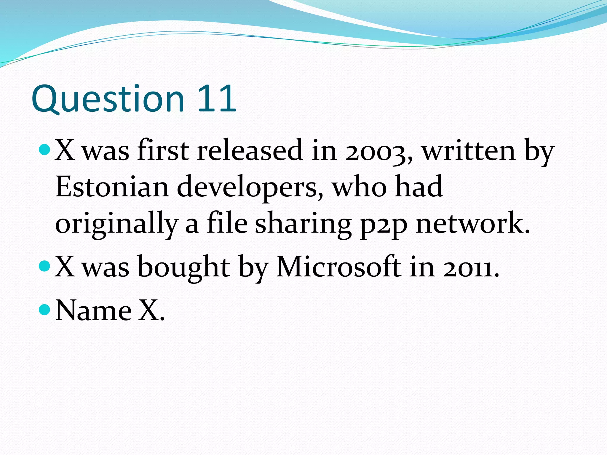 Question 11
X was first released in 2003, written by
Estonian developers, who had
originally a file sharing p2p network.
X was bought by Microsoft in 2011.
Name X.
 