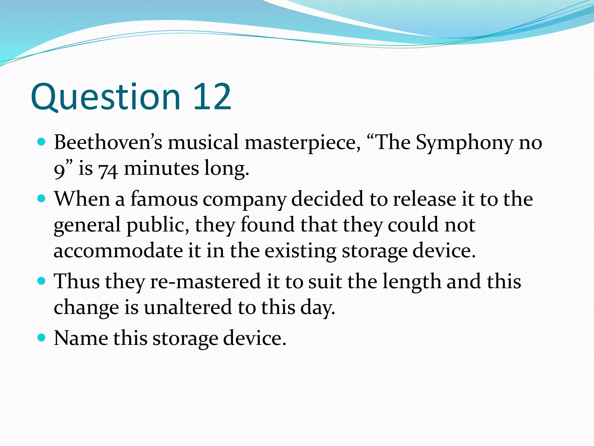 Question 12
 Beethoven’s musical masterpiece, “The Symphony no
9” is 74 minutes long.
 When a famous company decided to release it to the
general public, they found that they could not
accommodate it in the existing storage device.
 Thus they re-mastered it to suit the length and this
change is unaltered to this day.
 Name this storage device.
 