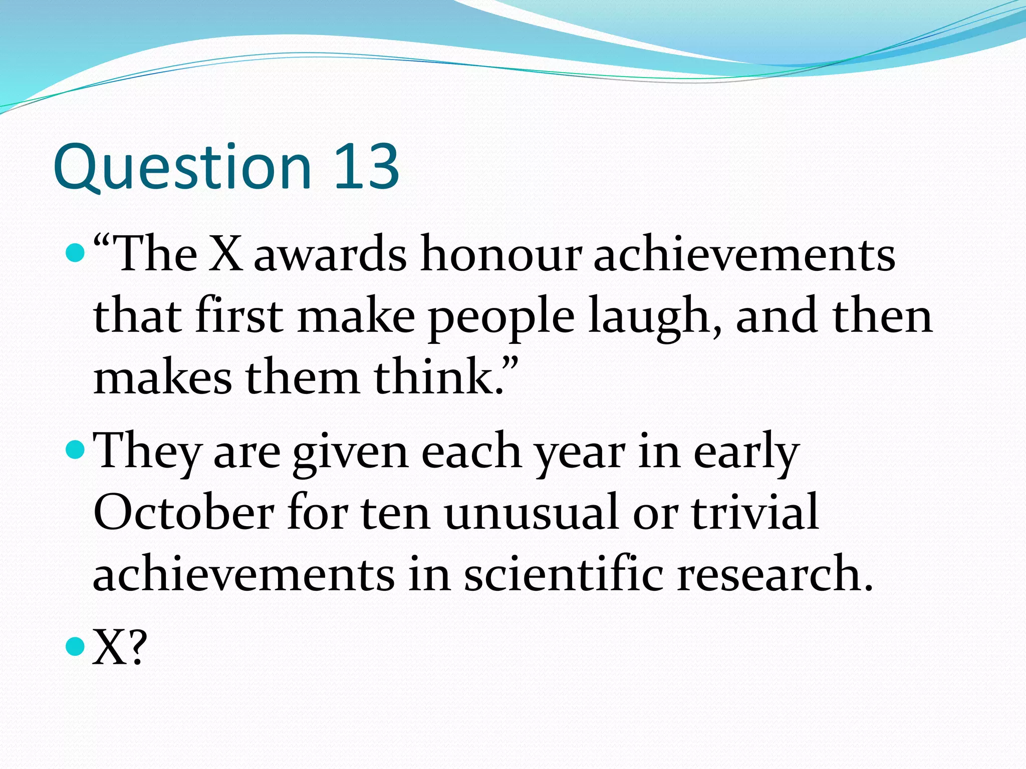 Question 13
“The X awards honour achievements
that first make people laugh, and then
makes them think.”
They are given each year in early
October for ten unusual or trivial
achievements in scientific research.
X?
 