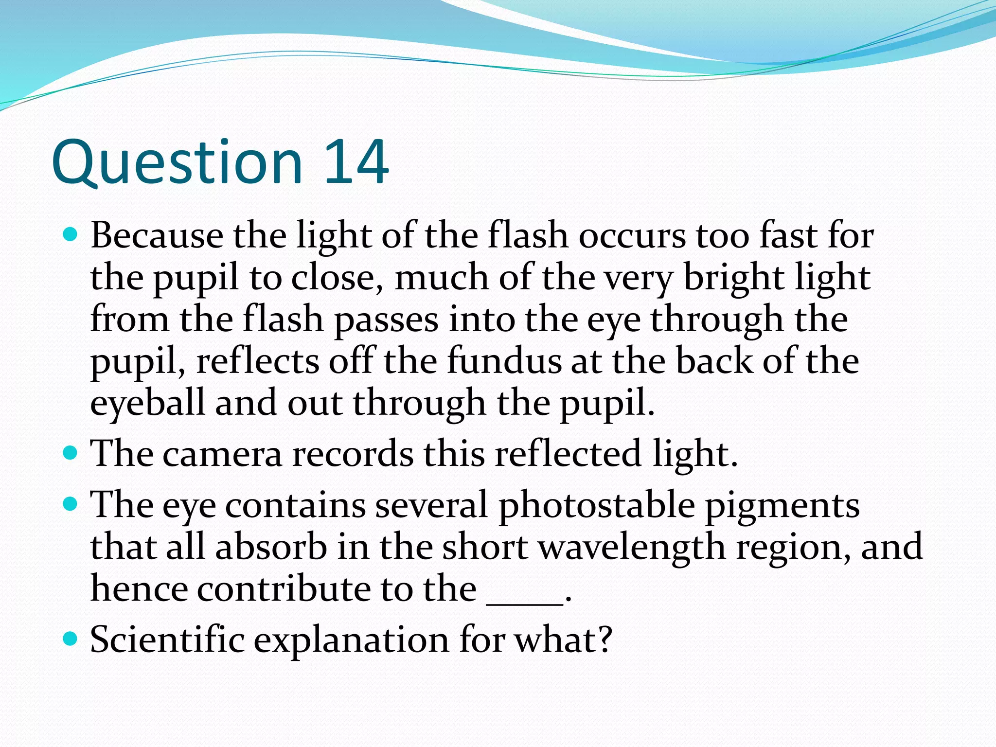Question 14
 Because the light of the flash occurs too fast for
the pupil to close, much of the very bright light
from the flash passes into the eye through the
pupil, reflects off the fundus at the back of the
eyeball and out through the pupil.
 The camera records this reflected light.
 The eye contains several photostable pigments
that all absorb in the short wavelength region, and
hence contribute to the ____.
 Scientific explanation for what?
 