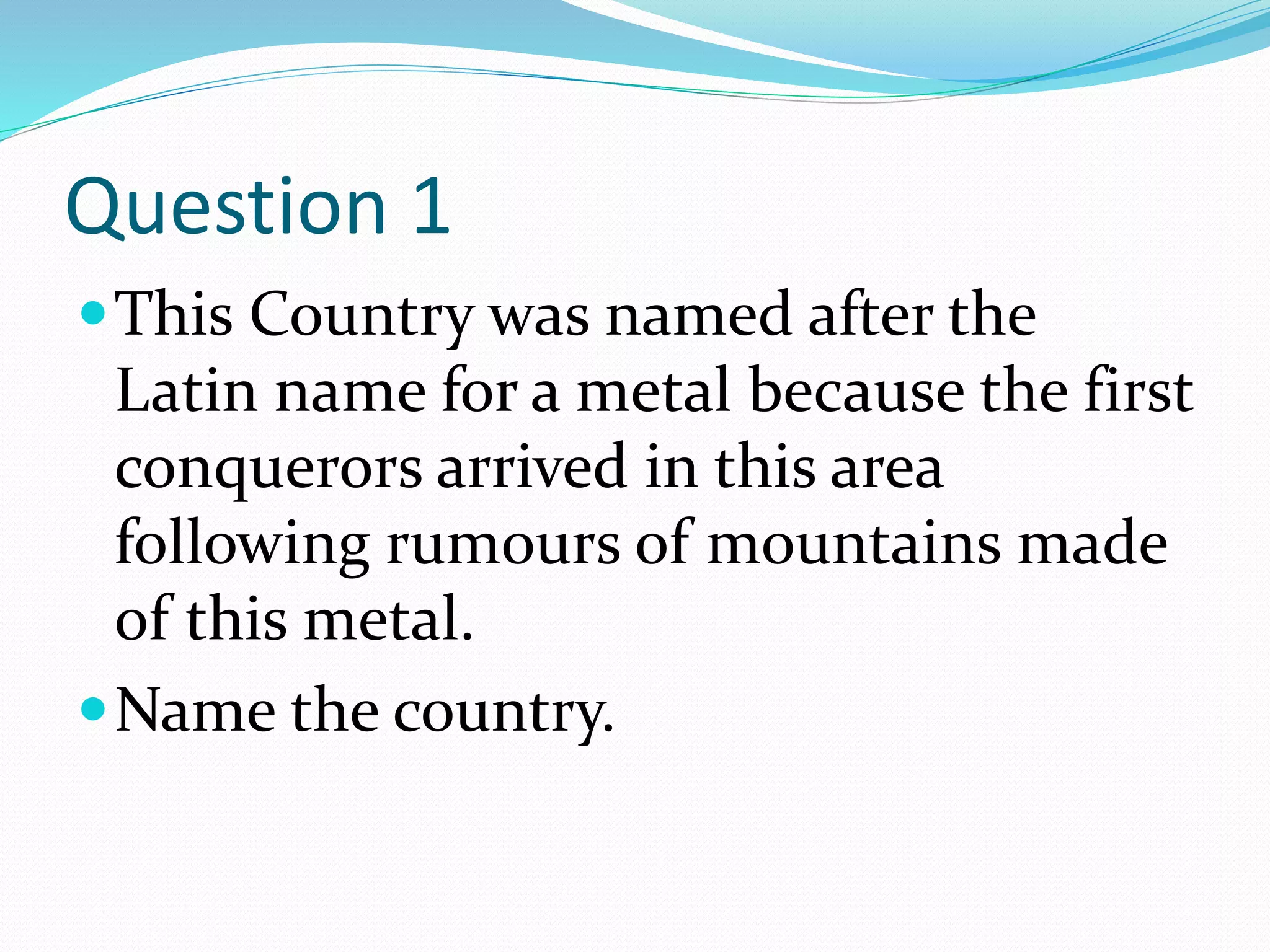 Question 1
This Country was named after the
Latin name for a metal because the first
conquerors arrived in this area
following rumours of mountains made
of this metal.
Name the country.
 