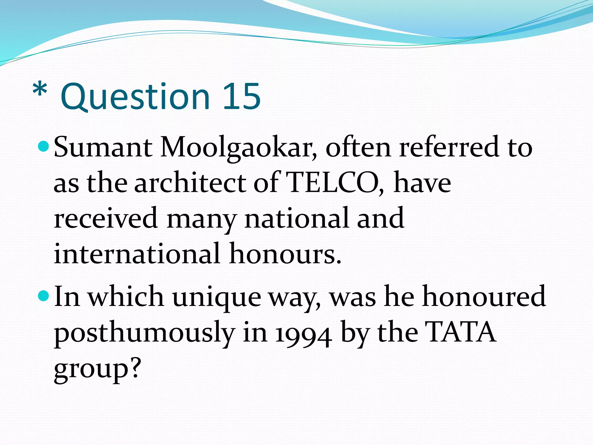 * Question 15
Sumant Moolgaokar, often referred to
as the architect of TELCO, have
received many national and
international honours.
In which unique way, was he honoured
posthumously in 1994 by the TATA
group?
 