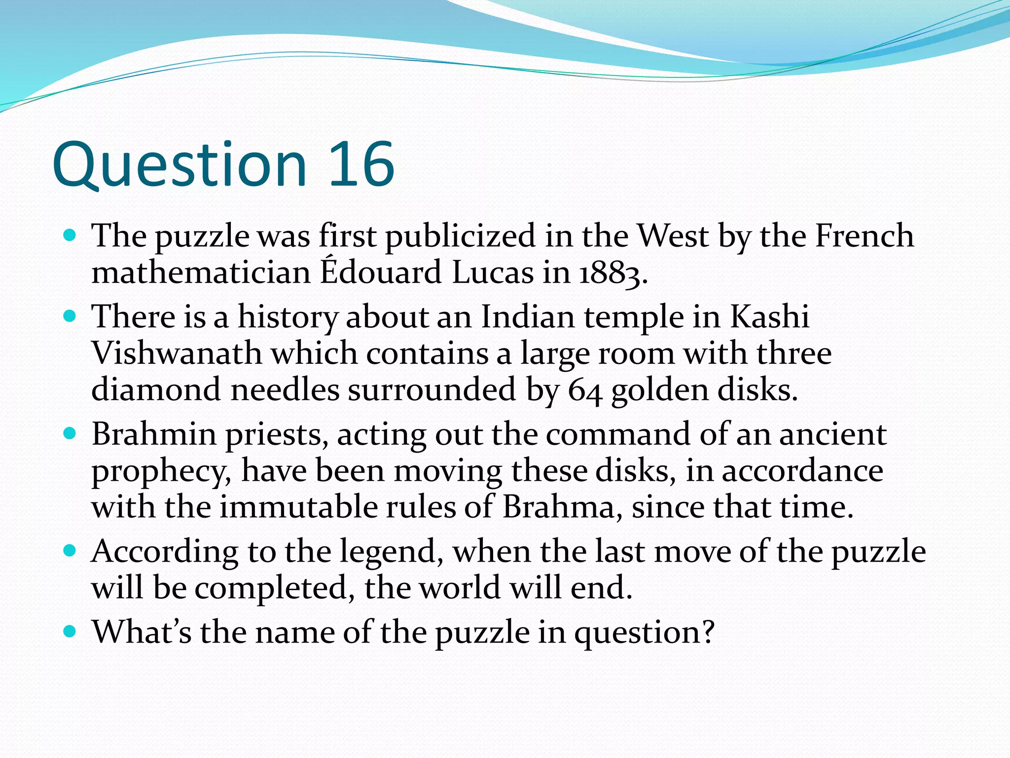 Question 16
 The puzzle was first publicized in the West by the French
mathematician Édouard Lucas in 1883.
 There is a history about an Indian temple in Kashi
Vishwanath which contains a large room with three
diamond needles surrounded by 64 golden disks.
 Brahmin priests, acting out the command of an ancient
prophecy, have been moving these disks, in accordance
with the immutable rules of Brahma, since that time.
 According to the legend, when the last move of the puzzle
will be completed, the world will end.
 What’s the name of the puzzle in question?
 