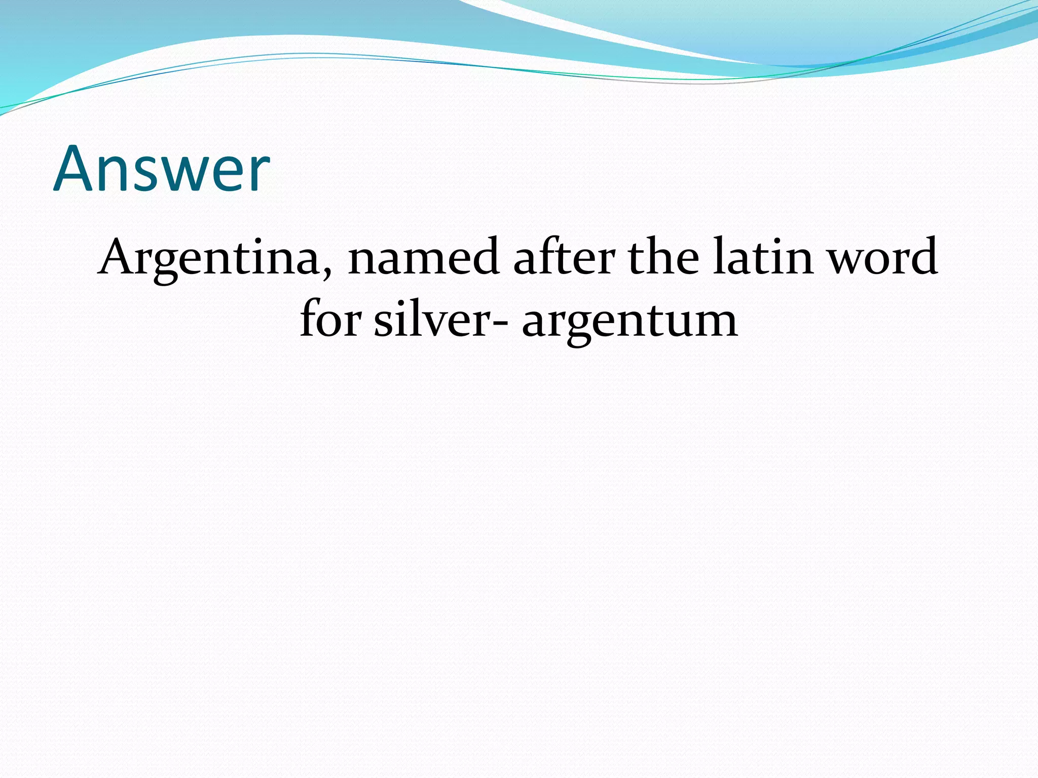 Answer
Argentina, named after the latin word
for silver- argentum
 