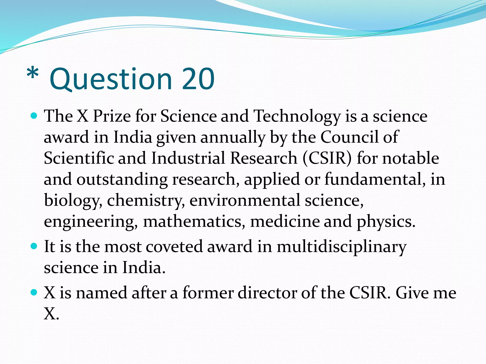 * Question 20
 The X Prize for Science and Technology is a science
award in India given annually by the Council of
Scientific and Industrial Research (CSIR) for notable
and outstanding research, applied or fundamental, in
biology, chemistry, environmental science,
engineering, mathematics, medicine and physics.
 It is the most coveted award in multidisciplinary
science in India.
 X is named after a former director of the CSIR. Give me
X.
 