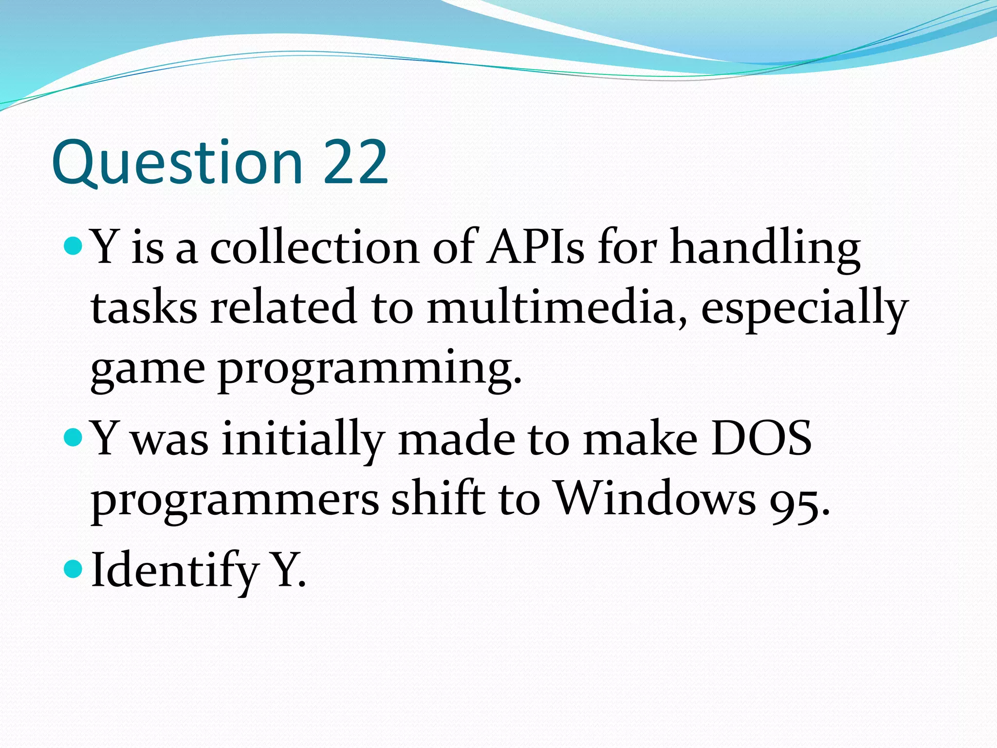 Question 22
Y is a collection of APIs for handling
tasks related to multimedia, especially
game programming.
Y was initially made to make DOS
programmers shift to Windows 95.
Identify Y.
 