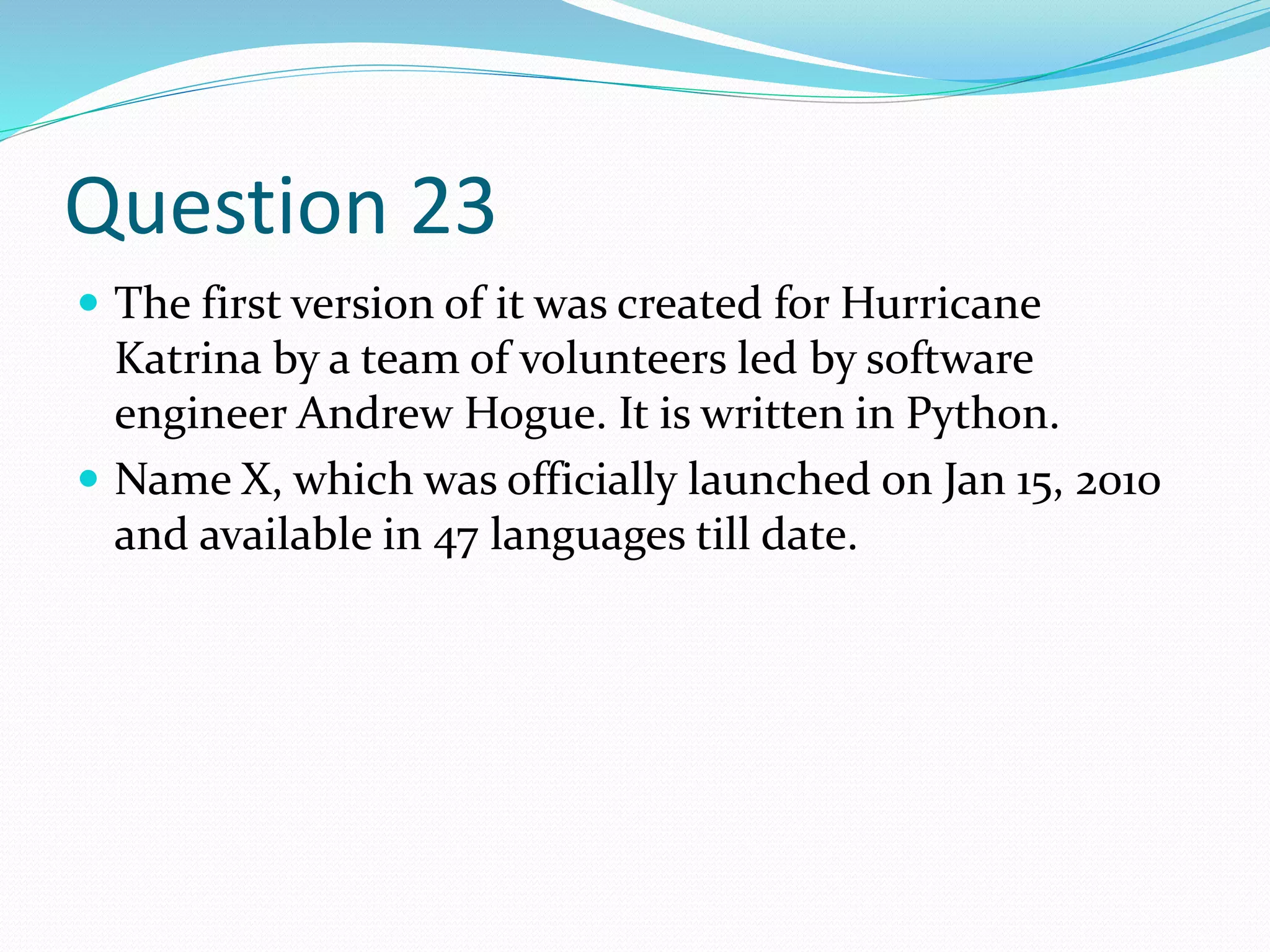 Question 23
 The first version of it was created for Hurricane
Katrina by a team of volunteers led by software
engineer Andrew Hogue. It is written in Python.
 Name X, which was officially launched on Jan 15, 2010
and available in 47 languages till date.
 