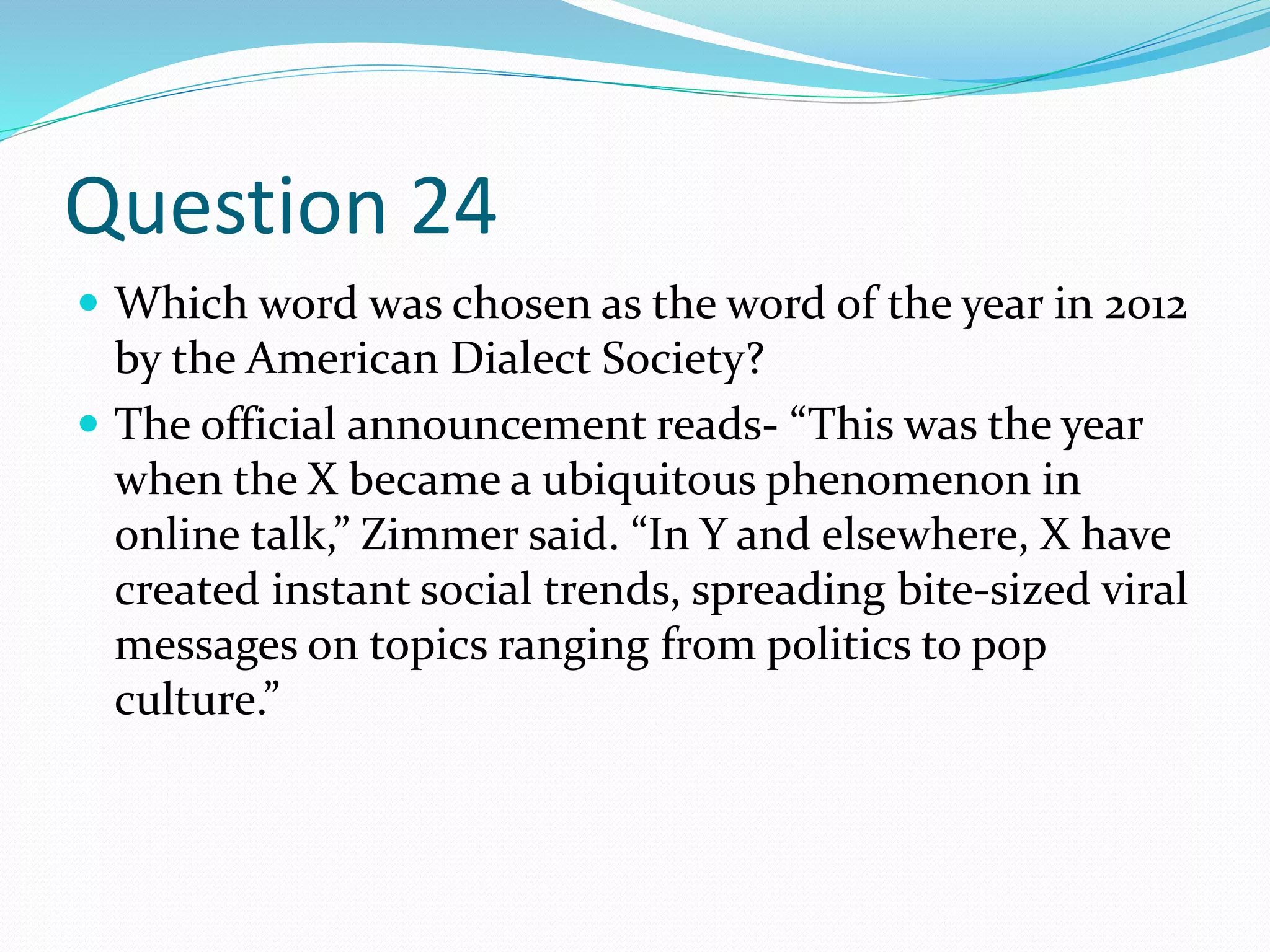 Question 24
 Which word was chosen as the word of the year in 2012
by the American Dialect Society?
 The official announcement reads- “This was the year
when the X became a ubiquitous phenomenon in
online talk,” Zimmer said. “In Y and elsewhere, X have
created instant social trends, spreading bite-sized viral
messages on topics ranging from politics to pop
culture.”
 