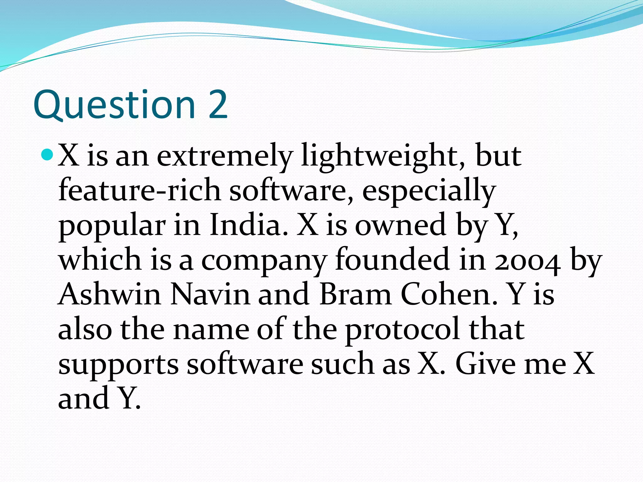 Question 2
X is an extremely lightweight, but
feature-rich software, especially
popular in India. X is owned by Y,
which is a company founded in 2004 by
Ashwin Navin and Bram Cohen. Y is
also the name of the protocol that
supports software such as X. Give me X
and Y.
 