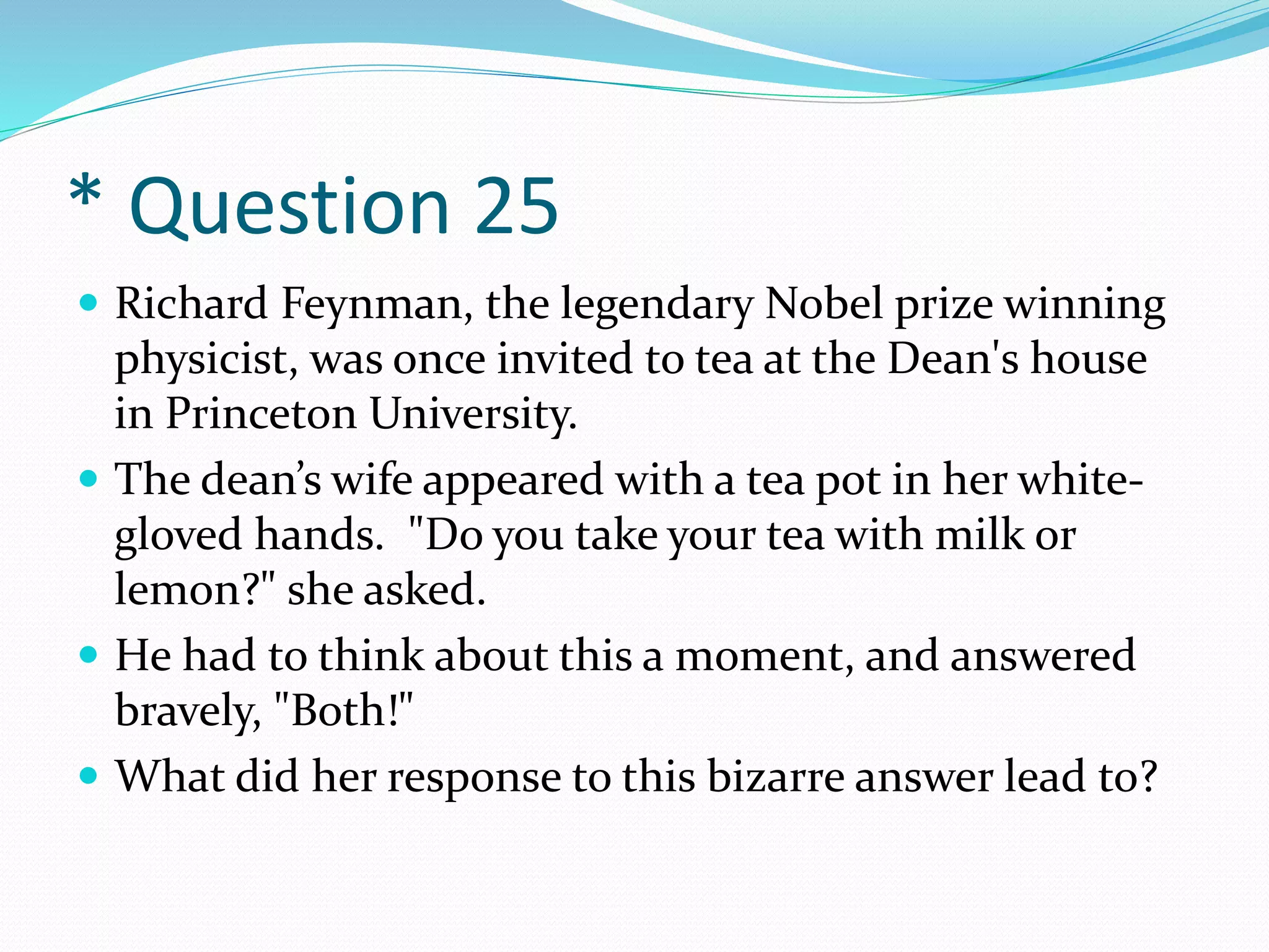 * Question 25
 Richard Feynman, the legendary Nobel prize winning
physicist, was once invited to tea at the Dean's house
in Princeton University.
 The dean’s wife appeared with a tea pot in her white-
gloved hands. "Do you take your tea with milk or
lemon?" she asked.
 He had to think about this a moment, and answered
bravely, "Both!"
 What did her response to this bizarre answer lead to?
 