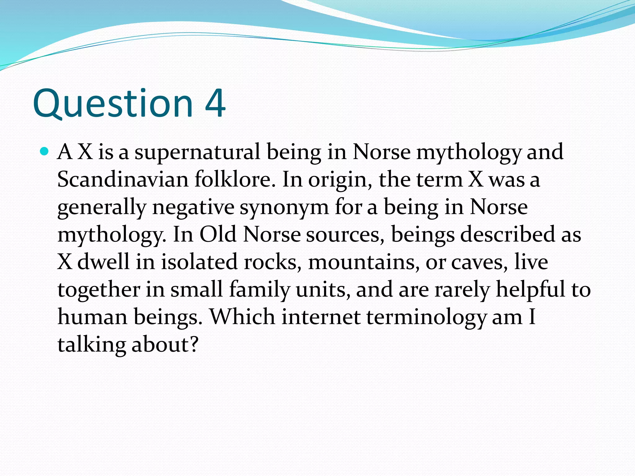 Question 4
 A X is a supernatural being in Norse mythology and
Scandinavian folklore. In origin, the term X was a
generally negative synonym for a being in Norse
mythology. In Old Norse sources, beings described as
X dwell in isolated rocks, mountains, or caves, live
together in small family units, and are rarely helpful to
human beings. Which internet terminology am I
talking about?
 