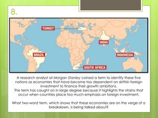 8.
A research analyst at Morgan Stanley coined a term to identify these five
nations as economies that have become too dependent on skittish foreign
investment to finance their growth ambitions.
The term has caught on in large degree because it highlights the strains that
occur when countries place too much emphasis on foreign investment.
What two-word term, which shows that these economies are on the verge of a
breakdown, is being talked about?
 