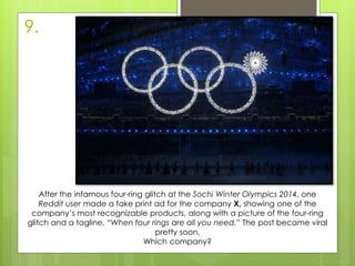 9.
After the infamous four-ring glitch at the Sochi Winter Olympics 2014, one
Reddit user made a fake print ad for the company X, showing one of the
company’s most recognizable products, along with a picture of the four-ring
glitch and a tagline, “When four rings are all you need.” The post became viral
pretty soon.
Which company?
 