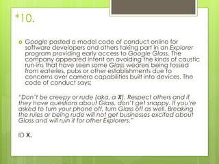 *10.
 Google posted a model code of conduct online for
software developers and others taking part in an Explorer
program providing early access to Google Glass. The
company appeared intent on avoiding the kinds of caustic
run-ins that have seen some Glass wearers being tossed
from eateries, pubs or other establishments due to
concerns over camera capabilities built into devices. The
code of conduct says:
“Don’t be creepy or rude (aka, a X). Respect others and if
they have questions about Glass, don’t get snappy. If you’re
asked to turn your phone off, turn Glass off as well. Breaking
the rules or being rude will not get businesses excited about
Glass and will ruin it for other Explorers.”
ID X.
 