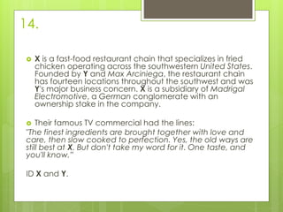 14.
 X is a fast-food restaurant chain that specializes in fried
chicken operating across the southwestern United States.
Founded by Y and Max Arciniega, the restaurant chain
has fourteen locations throughout the southwest and was
Y's major business concern. X is a subsidiary of Madrigal
Electromotive, a German conglomerate with an
ownership stake in the company.
 Their famous TV commercial had the lines:
"The finest ingredients are brought together with love and
care, then slow cooked to perfection. Yes, the old ways are
still best at X. But don't take my word for it. One taste, and
you'll know.”
ID X and Y.
 