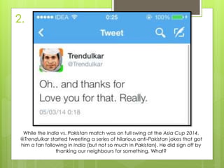 2.
While the India vs. Pakistan match was on full swing at the Asia Cup 2014,
@Trendulkar started tweeting a series of hilarious anti-Pakistan jokes that got
him a fan following in India (but not so much in Pakistan). He did sign off by
thanking our neighbours for something. What?
 