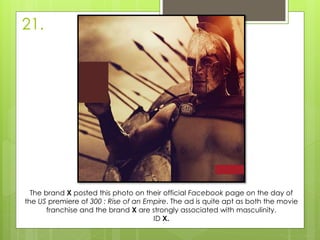 21.
The brand X posted this photo on their official Facebook page on the day of
the US premiere of 300 : Rise of an Empire. The ad is quite apt as both the movie
franchise and the brand X are strongly associated with masculinity.
ID X.
 