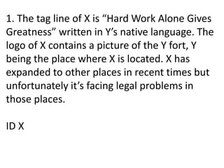 1. The tag line of X is “Hard Work Alone Gives
Greatness” written in Y’s native language. The
logo of X contains a picture of the Y fort, Y
being the place where X is located. X has
expanded to other places in recent times but
unfortunately it’s facing legal problems in
those places.
ID X
 