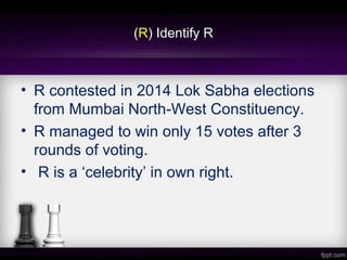 (R) Identify R
• R contested in 2014 Lok Sabha elections
from Mumbai North-West Constituency.
• R managed to win only 15 votes after 3
rounds of voting.
• R is a ‘celebrity’ in own right.
 
