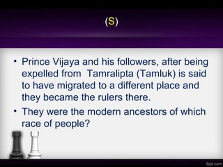 (S)
• Prince Vijaya and his followers, after being
expelled from Tamralipta (Tamluk) is said
to have migrated to a different place and
they became the rulers there.
• They were the modern ancestors of which
race of people?
 