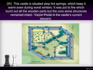 (W) This castle is situated atop hot springs, which keep it
warm even during worst winters. It was put to fire which
burnt out all the wooden parts but the core stone structures
remained intact. Vayon Poole is the castle’s current
steward.
 