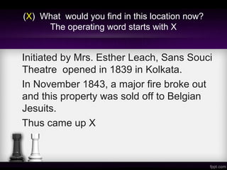 (X) What would you find in this location now?
The operating word starts with X
Initiated by Mrs. Esther Leach, Sans Souci
Theatre opened in 1839 in Kolkata.
In November 1843, a major fire broke out
and this property was sold off to Belgian
Jesuits.
Thus came up X
 