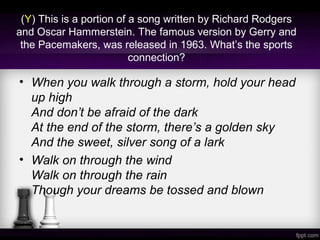 (Y) This is a portion of a song written by Richard Rodgers
and Oscar Hammerstein. The famous version by Gerry and
the Pacemakers, was released in 1963. What’s the sports
connection?
• When you walk through a storm, hold your head
up high
And don’t be afraid of the dark
At the end of the storm, there’s a golden sky
And the sweet, silver song of a lark
• Walk on through the wind
Walk on through the rain
Though your dreams be tossed and blown
 