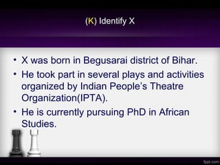 (K) Identify X
• X was born in Begusarai district of Bihar.
• He took part in several plays and activities
organized by Indian People’s Theatre
Organization(IPTA).
• He is currently pursuing PhD in African
Studies.
 
